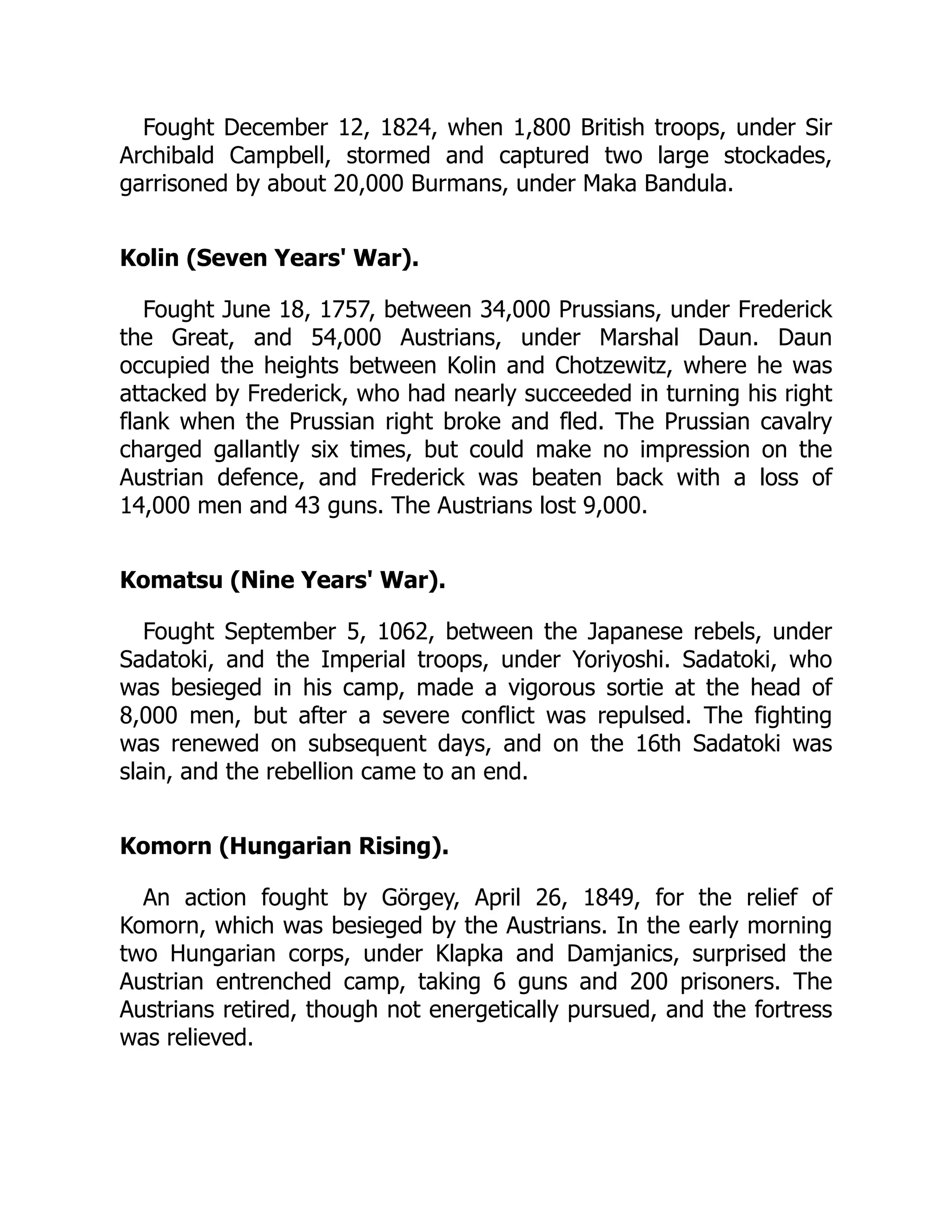 Fought December 12, 1824, when 1,800 British troops, under Sir
Archibald Campbell, stormed and captured two large stockades,
garrisoned by about 20,000 Burmans, under Maka Bandula.
Kolin (Seven Years' War).
Fought June 18, 1757, between 34,000 Prussians, under Frederick
the Great, and 54,000 Austrians, under Marshal Daun. Daun
occupied the heights between Kolin and Chotzewitz, where he was
attacked by Frederick, who had nearly succeeded in turning his right
flank when the Prussian right broke and fled. The Prussian cavalry
charged gallantly six times, but could make no impression on the
Austrian defence, and Frederick was beaten back with a loss of
14,000 men and 43 guns. The Austrians lost 9,000.
Komatsu (Nine Years' War).
Fought September 5, 1062, between the Japanese rebels, under
Sadatoki, and the Imperial troops, under Yoriyoshi. Sadatoki, who
was besieged in his camp, made a vigorous sortie at the head of
8,000 men, but after a severe conflict was repulsed. The fighting
was renewed on subsequent days, and on the 16th Sadatoki was
slain, and the rebellion came to an end.
Komorn (Hungarian Rising).
An action fought by Görgey, April 26, 1849, for the relief of
Komorn, which was besieged by the Austrians. In the early morning
two Hungarian corps, under Klapka and Damjanics, surprised the
Austrian entrenched camp, taking 6 guns and 200 prisoners. The
Austrians retired, though not energetically pursued, and the fortress
was relieved.
 