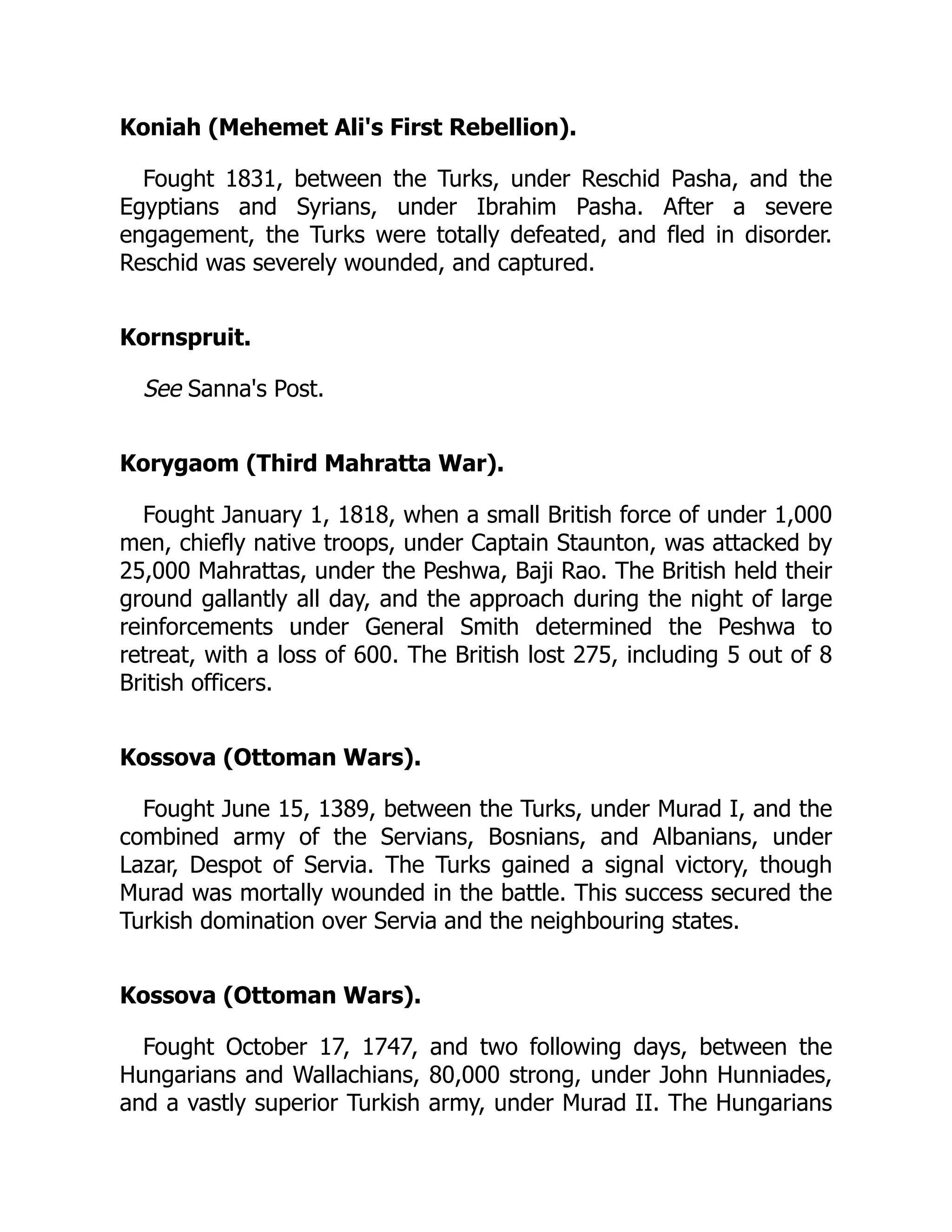 Koniah (Mehemet Ali's First Rebellion).
Fought 1831, between the Turks, under Reschid Pasha, and the
Egyptians and Syrians, under Ibrahim Pasha. After a severe
engagement, the Turks were totally defeated, and fled in disorder.
Reschid was severely wounded, and captured.
Kornspruit.
See Sanna's Post.
Korygaom (Third Mahratta War).
Fought January 1, 1818, when a small British force of under 1,000
men, chiefly native troops, under Captain Staunton, was attacked by
25,000 Mahrattas, under the Peshwa, Baji Rao. The British held their
ground gallantly all day, and the approach during the night of large
reinforcements under General Smith determined the Peshwa to
retreat, with a loss of 600. The British lost 275, including 5 out of 8
British officers.
Kossova (Ottoman Wars).
Fought June 15, 1389, between the Turks, under Murad I, and the
combined army of the Servians, Bosnians, and Albanians, under
Lazar, Despot of Servia. The Turks gained a signal victory, though
Murad was mortally wounded in the battle. This success secured the
Turkish domination over Servia and the neighbouring states.
Kossova (Ottoman Wars).
Fought October 17, 1747, and two following days, between the
Hungarians and Wallachians, 80,000 strong, under John Hunniades,
and a vastly superior Turkish army, under Murad II. The Hungarians
 