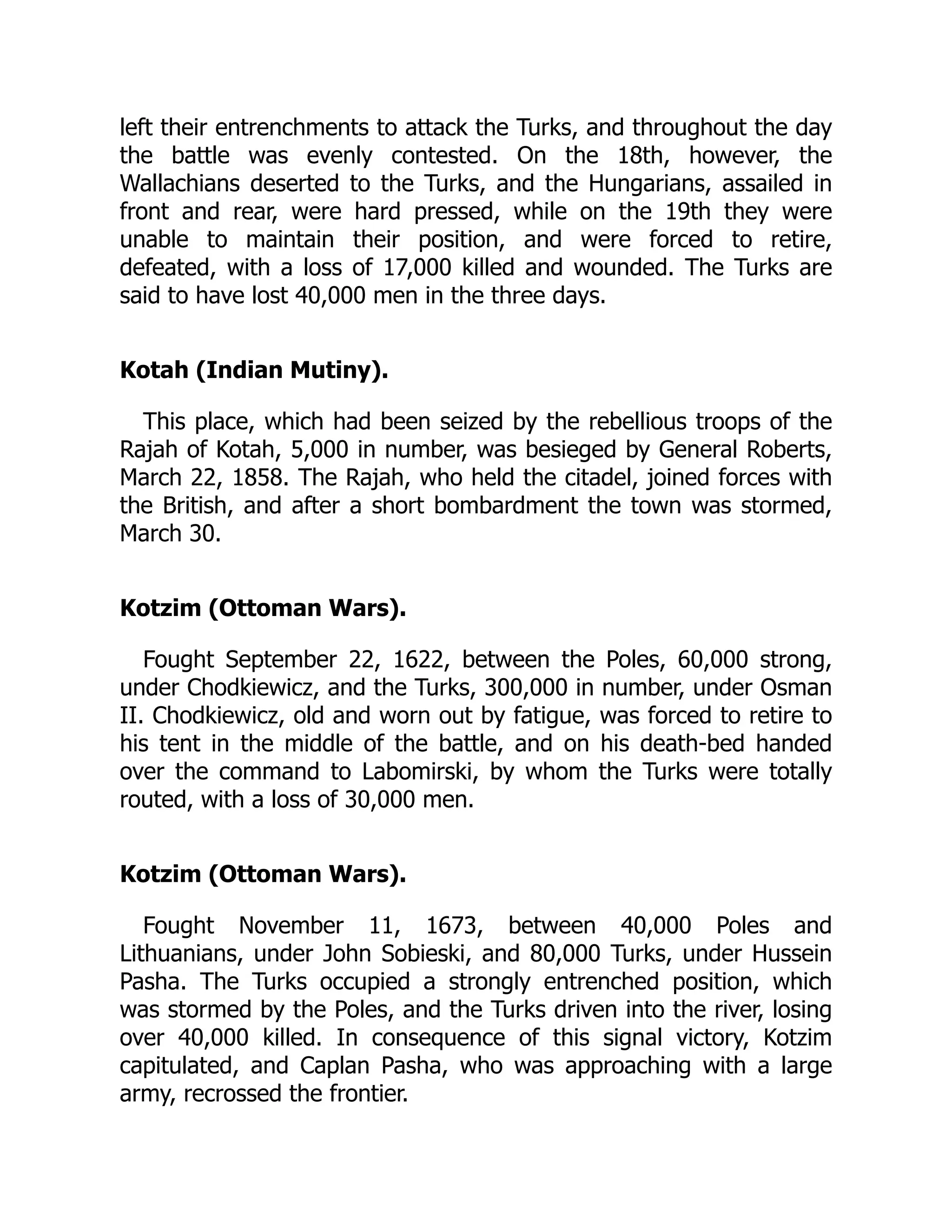 left their entrenchments to attack the Turks, and throughout the day
the battle was evenly contested. On the 18th, however, the
Wallachians deserted to the Turks, and the Hungarians, assailed in
front and rear, were hard pressed, while on the 19th they were
unable to maintain their position, and were forced to retire,
defeated, with a loss of 17,000 killed and wounded. The Turks are
said to have lost 40,000 men in the three days.
Kotah (Indian Mutiny).
This place, which had been seized by the rebellious troops of the
Rajah of Kotah, 5,000 in number, was besieged by General Roberts,
March 22, 1858. The Rajah, who held the citadel, joined forces with
the British, and after a short bombardment the town was stormed,
March 30.
Kotzim (Ottoman Wars).
Fought September 22, 1622, between the Poles, 60,000 strong,
under Chodkiewicz, and the Turks, 300,000 in number, under Osman
II. Chodkiewicz, old and worn out by fatigue, was forced to retire to
his tent in the middle of the battle, and on his death-bed handed
over the command to Labomirski, by whom the Turks were totally
routed, with a loss of 30,000 men.
Kotzim (Ottoman Wars).
Fought November 11, 1673, between 40,000 Poles and
Lithuanians, under John Sobieski, and 80,000 Turks, under Hussein
Pasha. The Turks occupied a strongly entrenched position, which
was stormed by the Poles, and the Turks driven into the river, losing
over 40,000 killed. In consequence of this signal victory, Kotzim
capitulated, and Caplan Pasha, who was approaching with a large
army, recrossed the frontier.
 