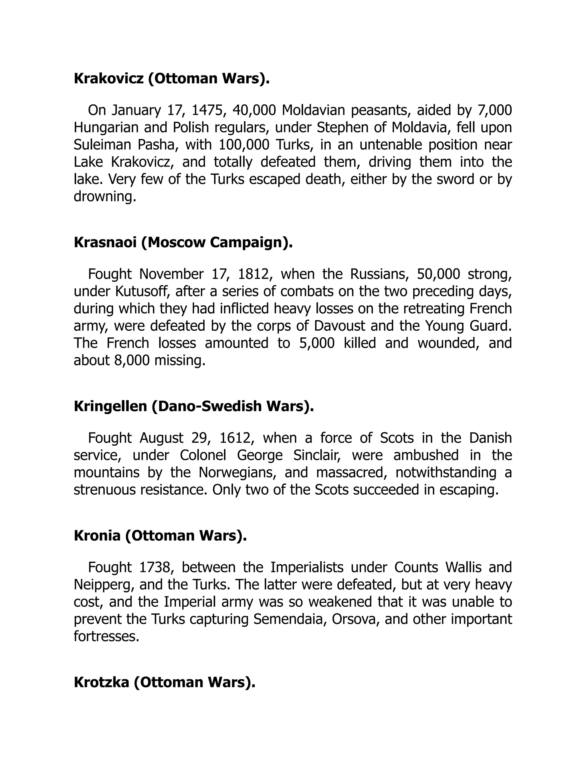 Krakovicz (Ottoman Wars).
On January 17, 1475, 40,000 Moldavian peasants, aided by 7,000
Hungarian and Polish regulars, under Stephen of Moldavia, fell upon
Suleiman Pasha, with 100,000 Turks, in an untenable position near
Lake Krakovicz, and totally defeated them, driving them into the
lake. Very few of the Turks escaped death, either by the sword or by
drowning.
Krasnaoi (Moscow Campaign).
Fought November 17, 1812, when the Russians, 50,000 strong,
under Kutusoff, after a series of combats on the two preceding days,
during which they had inflicted heavy losses on the retreating French
army, were defeated by the corps of Davoust and the Young Guard.
The French losses amounted to 5,000 killed and wounded, and
about 8,000 missing.
Kringellen (Dano-Swedish Wars).
Fought August 29, 1612, when a force of Scots in the Danish
service, under Colonel George Sinclair, were ambushed in the
mountains by the Norwegians, and massacred, notwithstanding a
strenuous resistance. Only two of the Scots succeeded in escaping.
Kronia (Ottoman Wars).
Fought 1738, between the Imperialists under Counts Wallis and
Neipperg, and the Turks. The latter were defeated, but at very heavy
cost, and the Imperial army was so weakened that it was unable to
prevent the Turks capturing Semendaia, Orsova, and other important
fortresses.
Krotzka (Ottoman Wars).
 