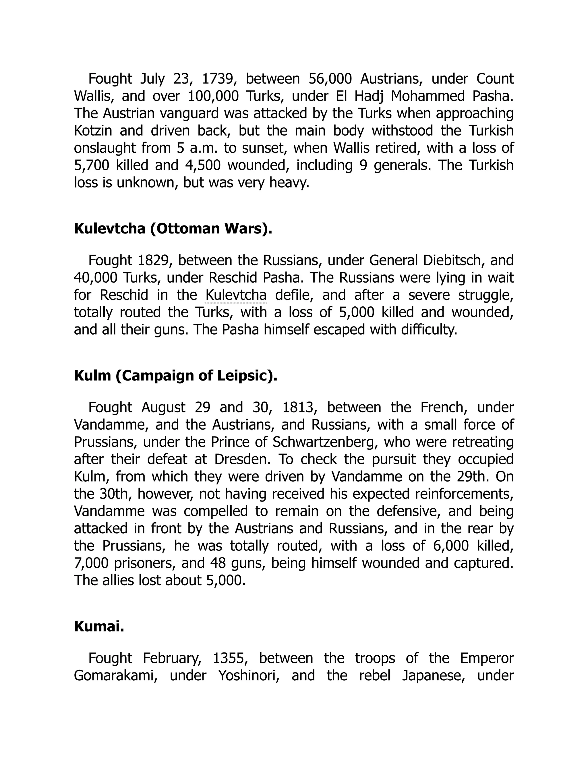 Fought July 23, 1739, between 56,000 Austrians, under Count
Wallis, and over 100,000 Turks, under El Hadj Mohammed Pasha.
The Austrian vanguard was attacked by the Turks when approaching
Kotzin and driven back, but the main body withstood the Turkish
onslaught from 5 a.m. to sunset, when Wallis retired, with a loss of
5,700 killed and 4,500 wounded, including 9 generals. The Turkish
loss is unknown, but was very heavy.
Kulevtcha (Ottoman Wars).
Fought 1829, between the Russians, under General Diebitsch, and
40,000 Turks, under Reschid Pasha. The Russians were lying in wait
for Reschid in the Kulevtcha defile, and after a severe struggle,
totally routed the Turks, with a loss of 5,000 killed and wounded,
and all their guns. The Pasha himself escaped with difficulty.
Kulm (Campaign of Leipsic).
Fought August 29 and 30, 1813, between the French, under
Vandamme, and the Austrians, and Russians, with a small force of
Prussians, under the Prince of Schwartzenberg, who were retreating
after their defeat at Dresden. To check the pursuit they occupied
Kulm, from which they were driven by Vandamme on the 29th. On
the 30th, however, not having received his expected reinforcements,
Vandamme was compelled to remain on the defensive, and being
attacked in front by the Austrians and Russians, and in the rear by
the Prussians, he was totally routed, with a loss of 6,000 killed,
7,000 prisoners, and 48 guns, being himself wounded and captured.
The allies lost about 5,000.
Kumai.
Fought February, 1355, between the troops of the Emperor
Gomarakami, under Yoshinori, and the rebel Japanese, under
 