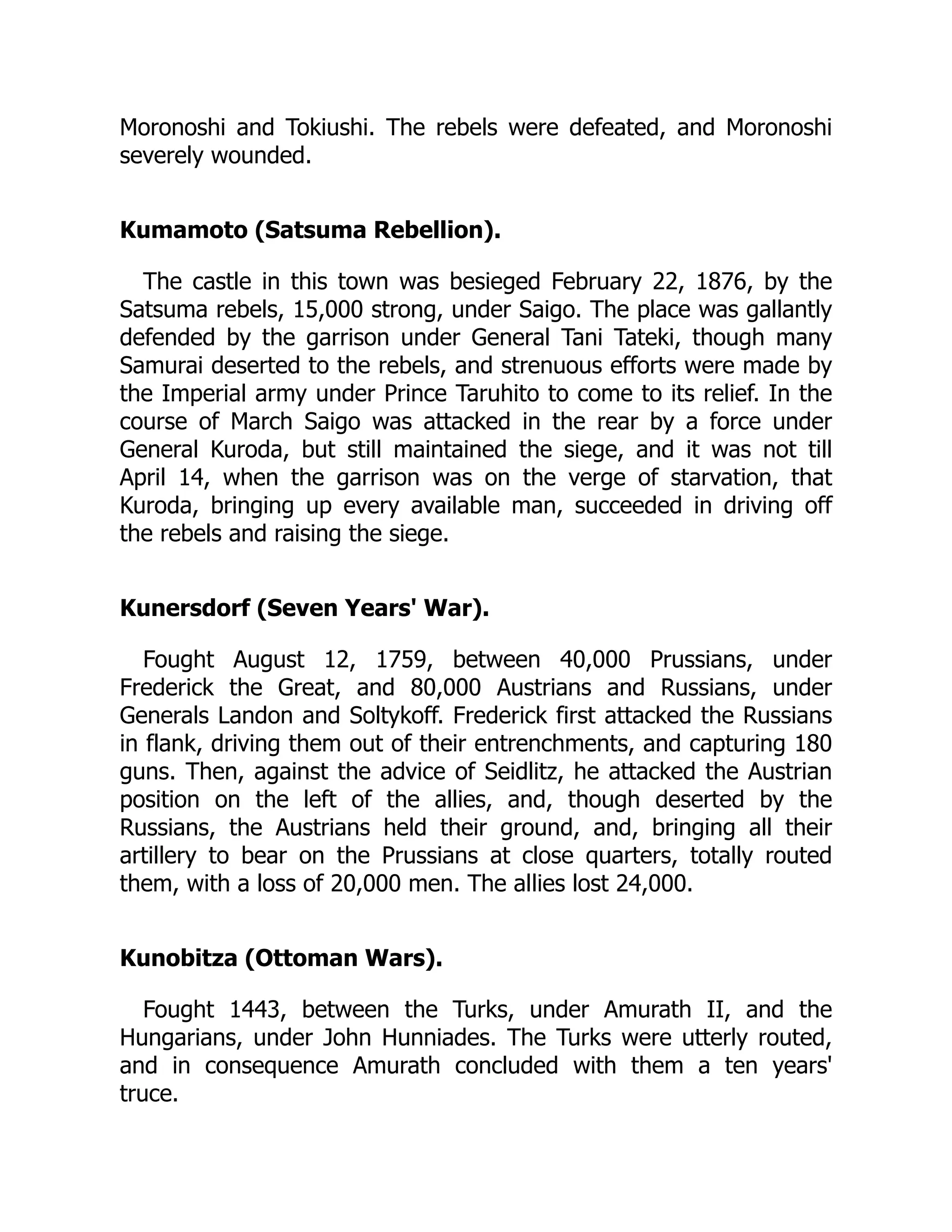 Moronoshi and Tokiushi. The rebels were defeated, and Moronoshi
severely wounded.
Kumamoto (Satsuma Rebellion).
The castle in this town was besieged February 22, 1876, by the
Satsuma rebels, 15,000 strong, under Saigo. The place was gallantly
defended by the garrison under General Tani Tateki, though many
Samurai deserted to the rebels, and strenuous efforts were made by
the Imperial army under Prince Taruhito to come to its relief. In the
course of March Saigo was attacked in the rear by a force under
General Kuroda, but still maintained the siege, and it was not till
April 14, when the garrison was on the verge of starvation, that
Kuroda, bringing up every available man, succeeded in driving off
the rebels and raising the siege.
Kunersdorf (Seven Years' War).
Fought August 12, 1759, between 40,000 Prussians, under
Frederick the Great, and 80,000 Austrians and Russians, under
Generals Landon and Soltykoff. Frederick first attacked the Russians
in flank, driving them out of their entrenchments, and capturing 180
guns. Then, against the advice of Seidlitz, he attacked the Austrian
position on the left of the allies, and, though deserted by the
Russians, the Austrians held their ground, and, bringing all their
artillery to bear on the Prussians at close quarters, totally routed
them, with a loss of 20,000 men. The allies lost 24,000.
Kunobitza (Ottoman Wars).
Fought 1443, between the Turks, under Amurath II, and the
Hungarians, under John Hunniades. The Turks were utterly routed,
and in consequence Amurath concluded with them a ten years'
truce.
 