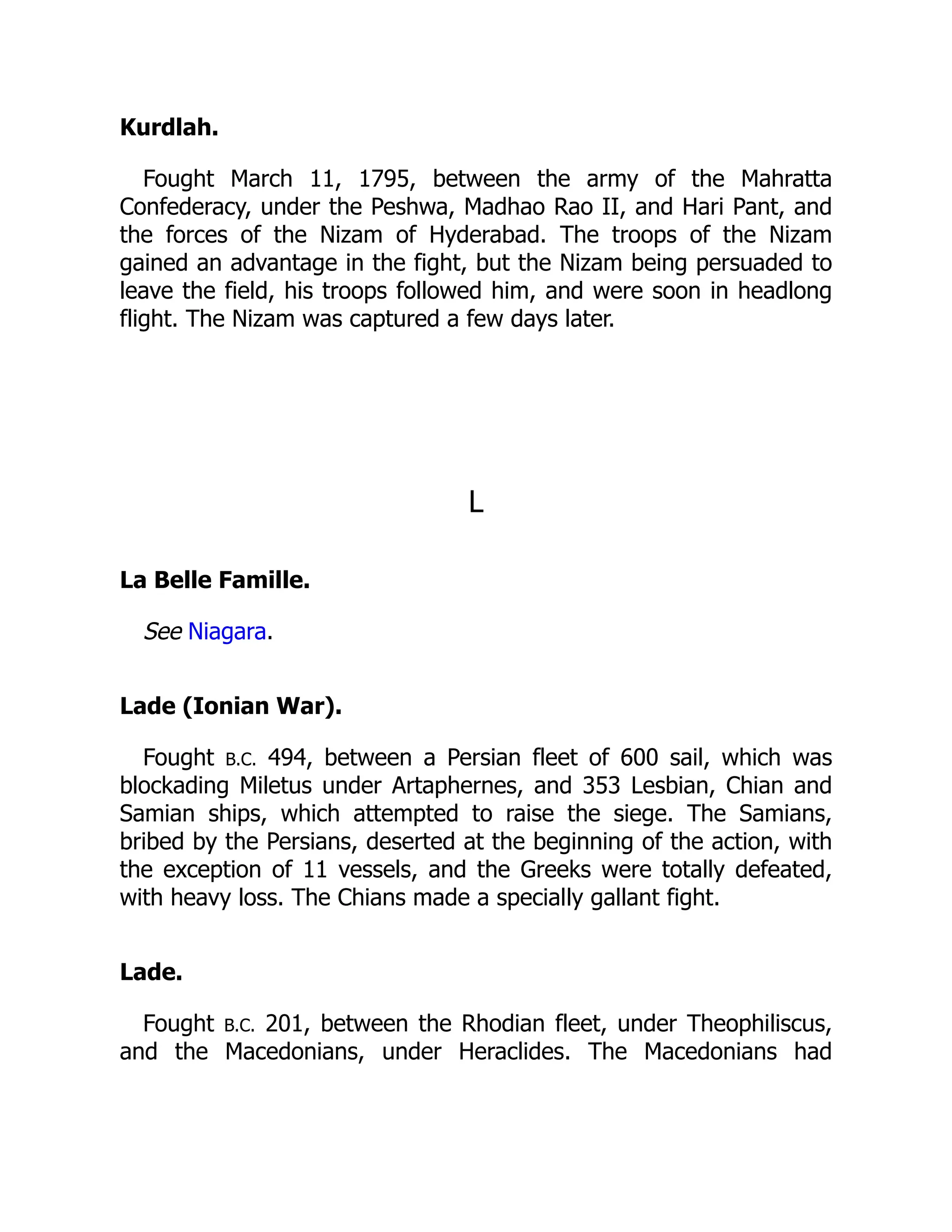 Kurdlah.
Fought March 11, 1795, between the army of the Mahratta
Confederacy, under the Peshwa, Madhao Rao II, and Hari Pant, and
the forces of the Nizam of Hyderabad. The troops of the Nizam
gained an advantage in the fight, but the Nizam being persuaded to
leave the field, his troops followed him, and were soon in headlong
flight. The Nizam was captured a few days later.
L
La Belle Famille.
See Niagara.
Lade (Ionian War).
Fought B.C. 494, between a Persian fleet of 600 sail, which was
blockading Miletus under Artaphernes, and 353 Lesbian, Chian and
Samian ships, which attempted to raise the siege. The Samians,
bribed by the Persians, deserted at the beginning of the action, with
the exception of 11 vessels, and the Greeks were totally defeated,
with heavy loss. The Chians made a specially gallant fight.
Lade.
Fought B.C. 201, between the Rhodian fleet, under Theophiliscus,
and the Macedonians, under Heraclides. The Macedonians had
 