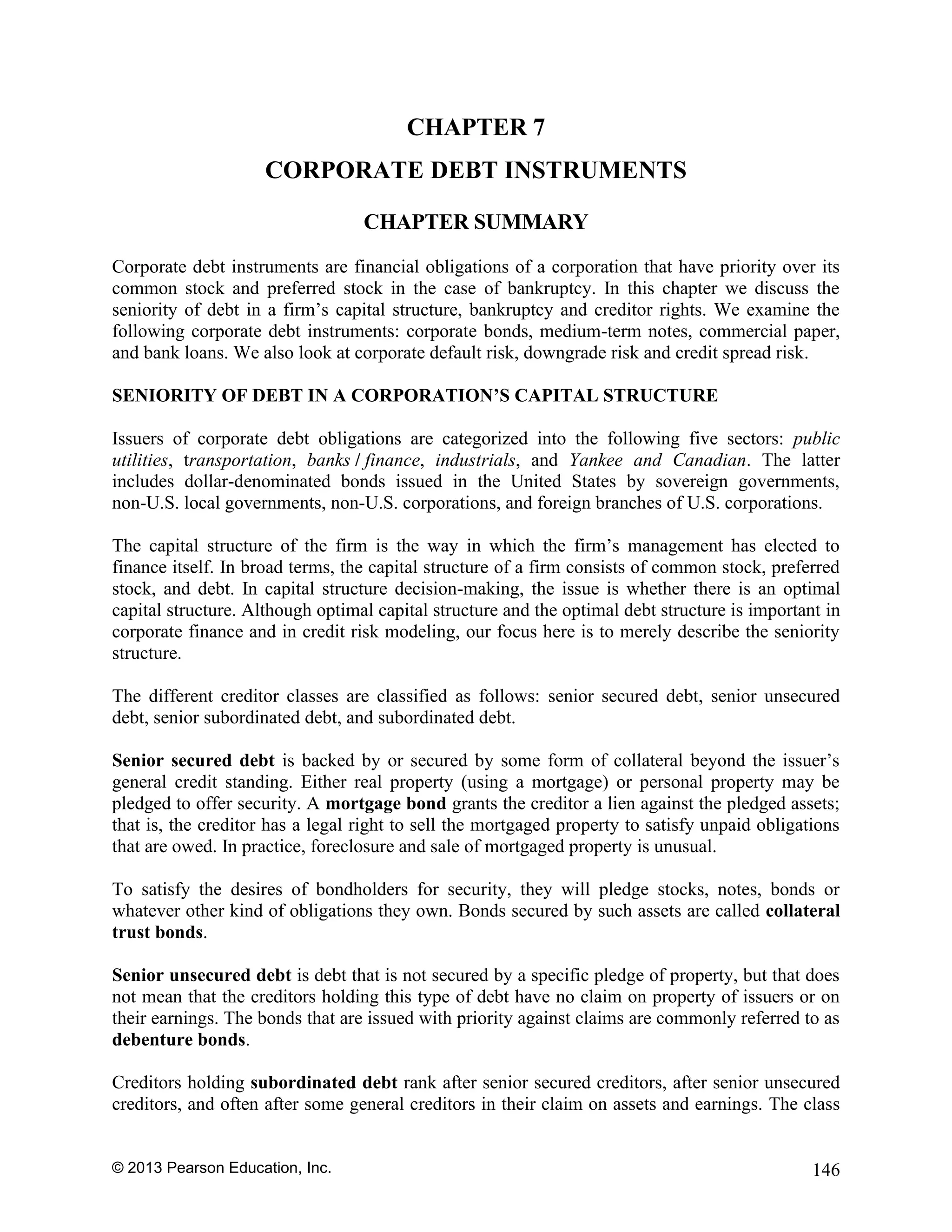 © 2013 Pearson Education, Inc. 146
CHAPTER 7
CORPORATE DEBT INSTRUMENTS
CHAPTER SUMMARY
Corporate debt instruments are financial obligations of a corporation that have priority over its
common stock and preferred stock in the case of bankruptcy. In this chapter we discuss the
seniority of debt in a firm’s capital structure, bankruptcy and creditor rights. We examine the
following corporate debt instruments: corporate bonds, medium-term notes, commercial paper,
and bank loans. We also look at corporate default risk, downgrade risk and credit spread risk.
SENIORITY OF DEBT IN A CORPORATION’S CAPITAL STRUCTURE
Issuers of corporate debt obligations are categorized into the following five sectors: public
utilities, transportation, banks / finance, industrials, and Yankee and Canadian. The latter
includes dollar-denominated bonds issued in the United States by sovereign governments,
non-U.S. local governments, non-U.S. corporations, and foreign branches of U.S. corporations.
The capital structure of the firm is the way in which the firm’s management has elected to
finance itself. In broad terms, the capital structure of a firm consists of common stock, preferred
stock, and debt. In capital structure decision-making, the issue is whether there is an optimal
capital structure. Although optimal capital structure and the optimal debt structure is important in
corporate finance and in credit risk modeling, our focus here is to merely describe the seniority
structure.
The different creditor classes are classified as follows: senior secured debt, senior unsecured
debt, senior subordinated debt, and subordinated debt.
Senior secured debt is backed by or secured by some form of collateral beyond the issuer’s
general credit standing. Either real property (using a mortgage) or personal property may be
pledged to offer security. A mortgage bond grants the creditor a lien against the pledged assets;
that is, the creditor has a legal right to sell the mortgaged property to satisfy unpaid obligations
that are owed. In practice, foreclosure and sale of mortgaged property is unusual.
To satisfy the desires of bondholders for security, they will pledge stocks, notes, bonds or
whatever other kind of obligations they own. Bonds secured by such assets are called collateral
trust bonds.
Senior unsecured debt is debt that is not secured by a specific pledge of property, but that does
not mean that the creditors holding this type of debt have no claim on property of issuers or on
their earnings. The bonds that are issued with priority against claims are commonly referred to as
debenture bonds.
Creditors holding subordinated debt rank after senior secured creditors, after senior unsecured
creditors, and often after some general creditors in their claim on assets and earnings. The class
 