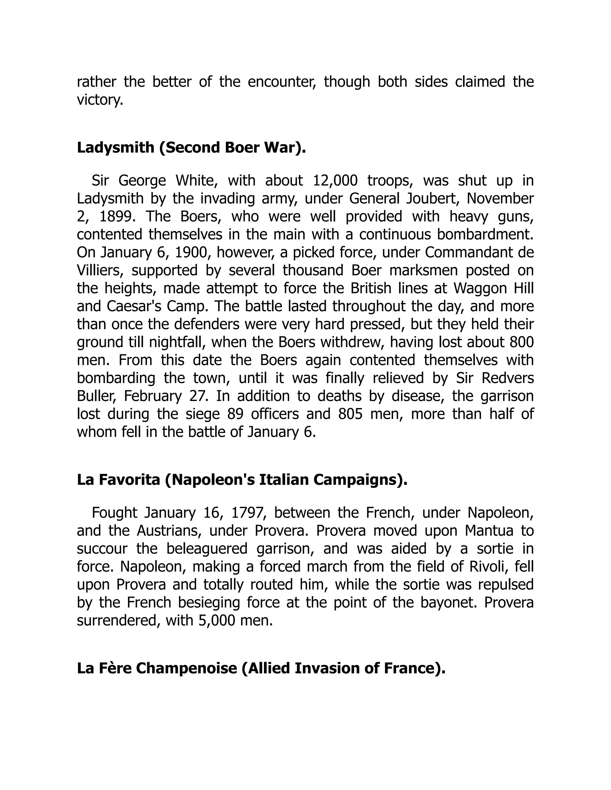 rather the better of the encounter, though both sides claimed the
victory.
Ladysmith (Second Boer War).
Sir George White, with about 12,000 troops, was shut up in
Ladysmith by the invading army, under General Joubert, November
2, 1899. The Boers, who were well provided with heavy guns,
contented themselves in the main with a continuous bombardment.
On January 6, 1900, however, a picked force, under Commandant de
Villiers, supported by several thousand Boer marksmen posted on
the heights, made attempt to force the British lines at Waggon Hill
and Caesar's Camp. The battle lasted throughout the day, and more
than once the defenders were very hard pressed, but they held their
ground till nightfall, when the Boers withdrew, having lost about 800
men. From this date the Boers again contented themselves with
bombarding the town, until it was finally relieved by Sir Redvers
Buller, February 27. In addition to deaths by disease, the garrison
lost during the siege 89 officers and 805 men, more than half of
whom fell in the battle of January 6.
La Favorita (Napoleon's Italian Campaigns).
Fought January 16, 1797, between the French, under Napoleon,
and the Austrians, under Provera. Provera moved upon Mantua to
succour the beleaguered garrison, and was aided by a sortie in
force. Napoleon, making a forced march from the field of Rivoli, fell
upon Provera and totally routed him, while the sortie was repulsed
by the French besieging force at the point of the bayonet. Provera
surrendered, with 5,000 men.
La Fère Champenoise (Allied Invasion of France).
 