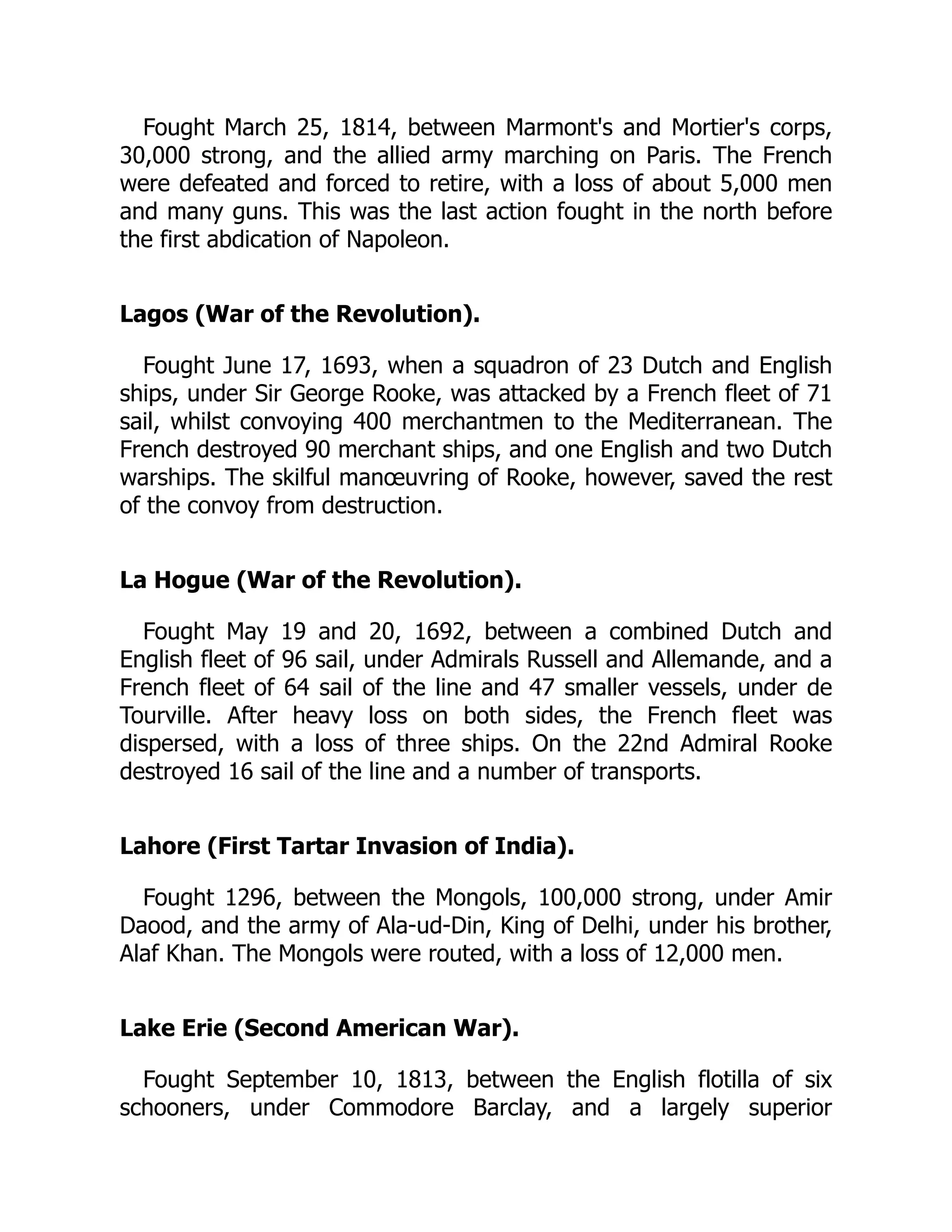 Fought March 25, 1814, between Marmont's and Mortier's corps,
30,000 strong, and the allied army marching on Paris. The French
were defeated and forced to retire, with a loss of about 5,000 men
and many guns. This was the last action fought in the north before
the first abdication of Napoleon.
Lagos (War of the Revolution).
Fought June 17, 1693, when a squadron of 23 Dutch and English
ships, under Sir George Rooke, was attacked by a French fleet of 71
sail, whilst convoying 400 merchantmen to the Mediterranean. The
French destroyed 90 merchant ships, and one English and two Dutch
warships. The skilful manœuvring of Rooke, however, saved the rest
of the convoy from destruction.
La Hogue (War of the Revolution).
Fought May 19 and 20, 1692, between a combined Dutch and
English fleet of 96 sail, under Admirals Russell and Allemande, and a
French fleet of 64 sail of the line and 47 smaller vessels, under de
Tourville. After heavy loss on both sides, the French fleet was
dispersed, with a loss of three ships. On the 22nd Admiral Rooke
destroyed 16 sail of the line and a number of transports.
Lahore (First Tartar Invasion of India).
Fought 1296, between the Mongols, 100,000 strong, under Amir
Daood, and the army of Ala-ud-Din, King of Delhi, under his brother,
Alaf Khan. The Mongols were routed, with a loss of 12,000 men.
Lake Erie (Second American War).
Fought September 10, 1813, between the English flotilla of six
schooners, under Commodore Barclay, and a largely superior
 