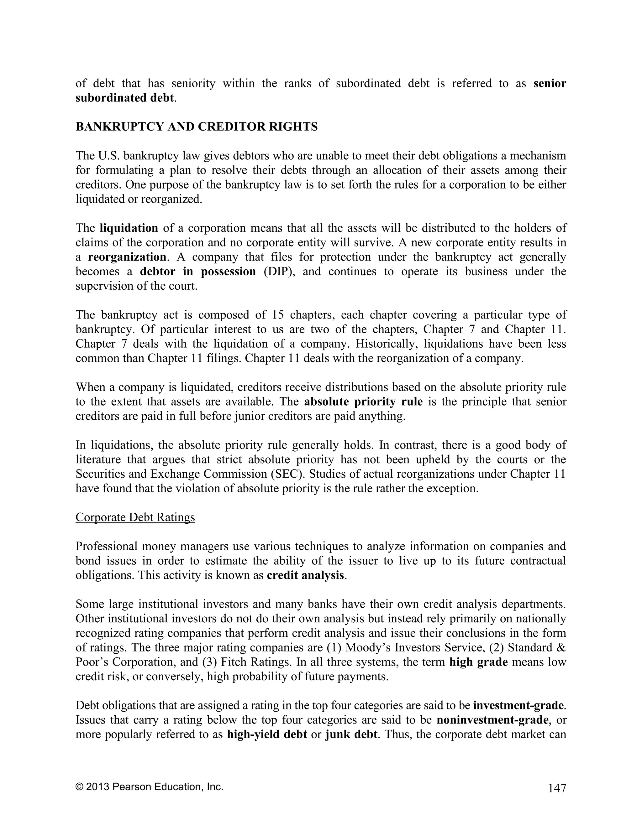 © 2013 Pearson Education, Inc. 147
of debt that has seniority within the ranks of subordinated debt is referred to as senior
subordinated debt.
BANKRUPTCY AND CREDITOR RIGHTS
The U.S. bankruptcy law gives debtors who are unable to meet their debt obligations a mechanism
for formulating a plan to resolve their debts through an allocation of their assets among their
creditors. One purpose of the bankruptcy law is to set forth the rules for a corporation to be either
liquidated or reorganized.
The liquidation of a corporation means that all the assets will be distributed to the holders of
claims of the corporation and no corporate entity will survive. A new corporate entity results in
a reorganization. A company that files for protection under the bankruptcy act generally
becomes a debtor in possession (DIP), and continues to operate its business under the
supervision of the court.
The bankruptcy act is composed of 15 chapters, each chapter covering a particular type of
bankruptcy. Of particular interest to us are two of the chapters, Chapter 7 and Chapter 11.
Chapter 7 deals with the liquidation of a company. Historically, liquidations have been less
common than Chapter 11 filings. Chapter 11 deals with the reorganization of a company.
When a company is liquidated, creditors receive distributions based on the absolute priority rule
to the extent that assets are available. The absolute priority rule is the principle that senior
creditors are paid in full before junior creditors are paid anything.
In liquidations, the absolute priority rule generally holds. In contrast, there is a good body of
literature that argues that strict absolute priority has not been upheld by the courts or the
Securities and Exchange Commission (SEC). Studies of actual reorganizations under Chapter 11
have found that the violation of absolute priority is the rule rather the exception.
Corporate Debt Ratings
Professional money managers use various techniques to analyze information on companies and
bond issues in order to estimate the ability of the issuer to live up to its future contractual
obligations. This activity is known as credit analysis.
Some large institutional investors and many banks have their own credit analysis departments.
Other institutional investors do not do their own analysis but instead rely primarily on nationally
recognized rating companies that perform credit analysis and issue their conclusions in the form
of ratings. The three major rating companies are (1) Moody’s Investors Service, (2) Standard &
Poor’s Corporation, and (3) Fitch Ratings. In all three systems, the term high grade means low
credit risk, or conversely, high probability of future payments.
Debt obligations that are assigned a rating in the top four categories are said to be investment-grade.
Issues that carry a rating below the top four categories are said to be noninvestment-grade, or
more popularly referred to as high-yield debt or junk debt. Thus, the corporate debt market can
 