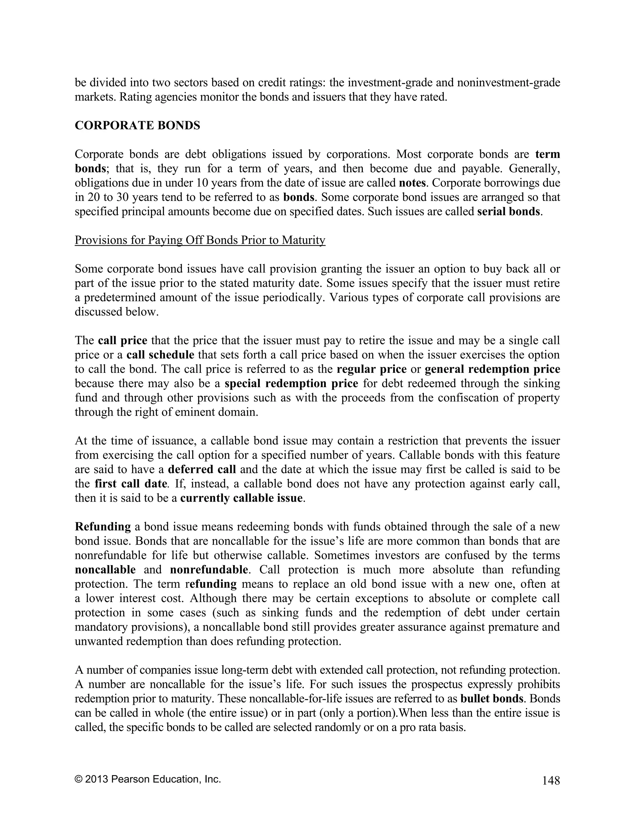 © 2013 Pearson Education, Inc. 148
be divided into two sectors based on credit ratings: the investment-grade and noninvestment-grade
markets. Rating agencies monitor the bonds and issuers that they have rated.
CORPORATE BONDS
Corporate bonds are debt obligations issued by corporations. Most corporate bonds are term
bonds; that is, they run for a term of years, and then become due and payable. Generally,
obligations due in under 10 years from the date of issue are called notes. Corporate borrowings due
in 20 to 30 years tend to be referred to as bonds. Some corporate bond issues are arranged so that
specified principal amounts become due on specified dates. Such issues are called serial bonds.
Provisions for Paying Off Bonds Prior to Maturity
Some corporate bond issues have call provision granting the issuer an option to buy back all or
part of the issue prior to the stated maturity date. Some issues specify that the issuer must retire
a predetermined amount of the issue periodically. Various types of corporate call provisions are
discussed below.
The call price that the price that the issuer must pay to retire the issue and may be a single call
price or a call schedule that sets forth a call price based on when the issuer exercises the option
to call the bond. The call price is referred to as the regular price or general redemption price
because there may also be a special redemption price for debt redeemed through the sinking
fund and through other provisions such as with the proceeds from the confiscation of property
through the right of eminent domain.
At the time of issuance, a callable bond issue may contain a restriction that prevents the issuer
from exercising the call option for a specified number of years. Callable bonds with this feature
are said to have a deferred call and the date at which the issue may first be called is said to be
the first call date. If, instead, a callable bond does not have any protection against early call,
then it is said to be a currently callable issue.
Refunding a bond issue means redeeming bonds with funds obtained through the sale of a new
bond issue. Bonds that are noncallable for the issue’s life are more common than bonds that are
nonrefundable for life but otherwise callable. Sometimes investors are confused by the terms
noncallable and nonrefundable. Call protection is much more absolute than refunding
protection. The term refunding means to replace an old bond issue with a new one, often at
a lower interest cost. Although there may be certain exceptions to absolute or complete call
protection in some cases (such as sinking funds and the redemption of debt under certain
mandatory provisions), a noncallable bond still provides greater assurance against premature and
unwanted redemption than does refunding protection.
A number of companies issue long-term debt with extended call protection, not refunding protection.
A number are noncallable for the issue’s life. For such issues the prospectus expressly prohibits
redemption prior to maturity. These noncallable-for-life issues are referred to as bullet bonds. Bonds
can be called in whole (the entire issue) or in part (only a portion).When less than the entire issue is
called, the specific bonds to be called are selected randomly or on a pro rata basis.
 
