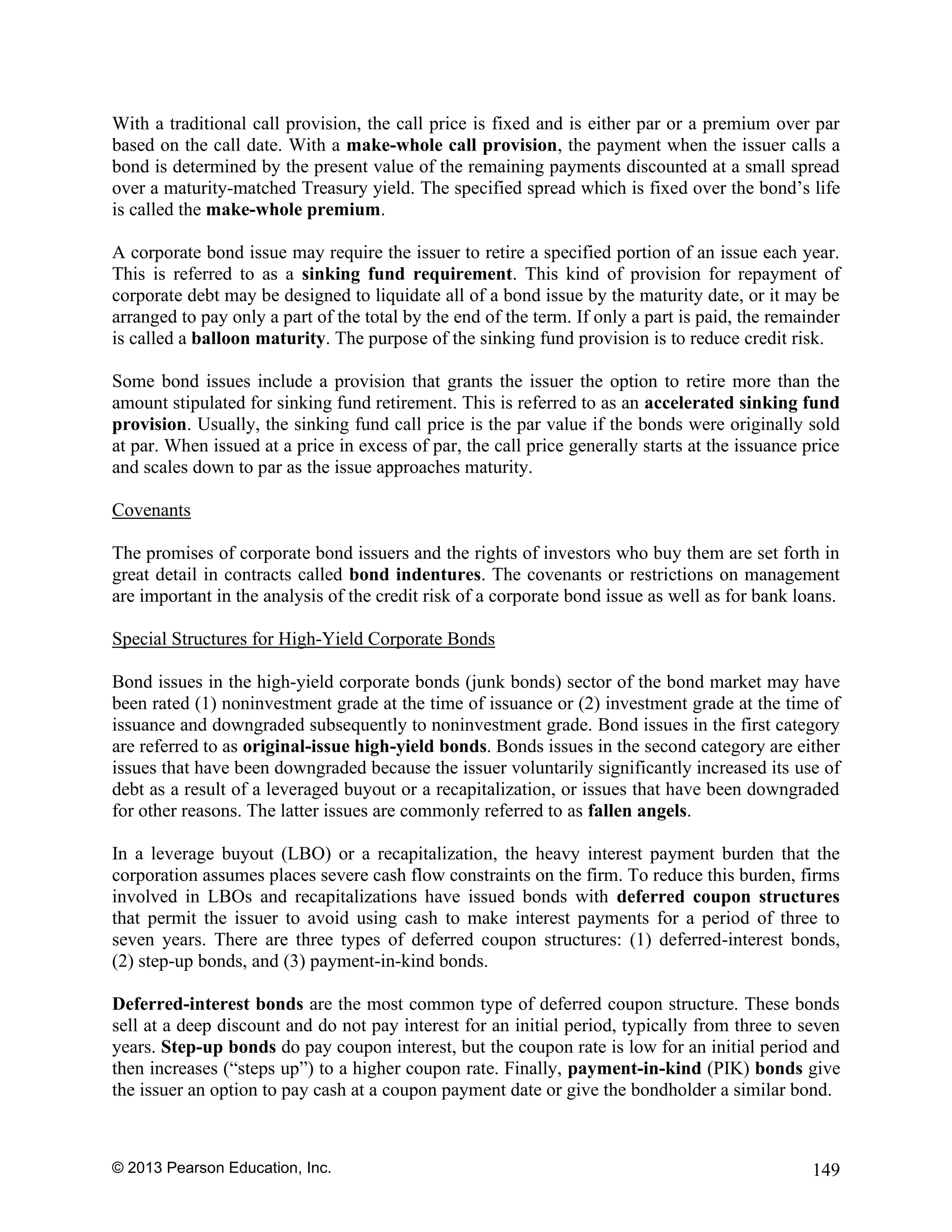 © 2013 Pearson Education, Inc. 149
With a traditional call provision, the call price is fixed and is either par or a premium over par
based on the call date. With a make-whole call provision, the payment when the issuer calls a
bond is determined by the present value of the remaining payments discounted at a small spread
over a maturity-matched Treasury yield. The specified spread which is fixed over the bond’s life
is called the make-whole premium.
A corporate bond issue may require the issuer to retire a specified portion of an issue each year.
This is referred to as a sinking fund requirement. This kind of provision for repayment of
corporate debt may be designed to liquidate all of a bond issue by the maturity date, or it may be
arranged to pay only a part of the total by the end of the term. If only a part is paid, the remainder
is called a balloon maturity. The purpose of the sinking fund provision is to reduce credit risk.
Some bond issues include a provision that grants the issuer the option to retire more than the
amount stipulated for sinking fund retirement. This is referred to as an accelerated sinking fund
provision. Usually, the sinking fund call price is the par value if the bonds were originally sold
at par. When issued at a price in excess of par, the call price generally starts at the issuance price
and scales down to par as the issue approaches maturity.
Covenants
The promises of corporate bond issuers and the rights of investors who buy them are set forth in
great detail in contracts called bond indentures. The covenants or restrictions on management
are important in the analysis of the credit risk of a corporate bond issue as well as for bank loans.
Special Structures for High-Yield Corporate Bonds
Bond issues in the high-yield corporate bonds (junk bonds) sector of the bond market may have
been rated (1) noninvestment grade at the time of issuance or (2) investment grade at the time of
issuance and downgraded subsequently to noninvestment grade. Bond issues in the first category
are referred to as original-issue high-yield bonds. Bonds issues in the second category are either
issues that have been downgraded because the issuer voluntarily significantly increased its use of
debt as a result of a leveraged buyout or a recapitalization, or issues that have been downgraded
for other reasons. The latter issues are commonly referred to as fallen angels.
In a leverage buyout (LBO) or a recapitalization, the heavy interest payment burden that the
corporation assumes places severe cash flow constraints on the firm. To reduce this burden, firms
involved in LBOs and recapitalizations have issued bonds with deferred coupon structures
that permit the issuer to avoid using cash to make interest payments for a period of three to
seven years. There are three types of deferred coupon structures: (1) deferred-interest bonds,
(2) step-up bonds, and (3) payment-in-kind bonds.
Deferred-interest bonds are the most common type of deferred coupon structure. These bonds
sell at a deep discount and do not pay interest for an initial period, typically from three to seven
years. Step-up bonds do pay coupon interest, but the coupon rate is low for an initial period and
then increases (“steps up”) to a higher coupon rate. Finally, payment-in-kind (PIK) bonds give
the issuer an option to pay cash at a coupon payment date or give the bondholder a similar bond.
 