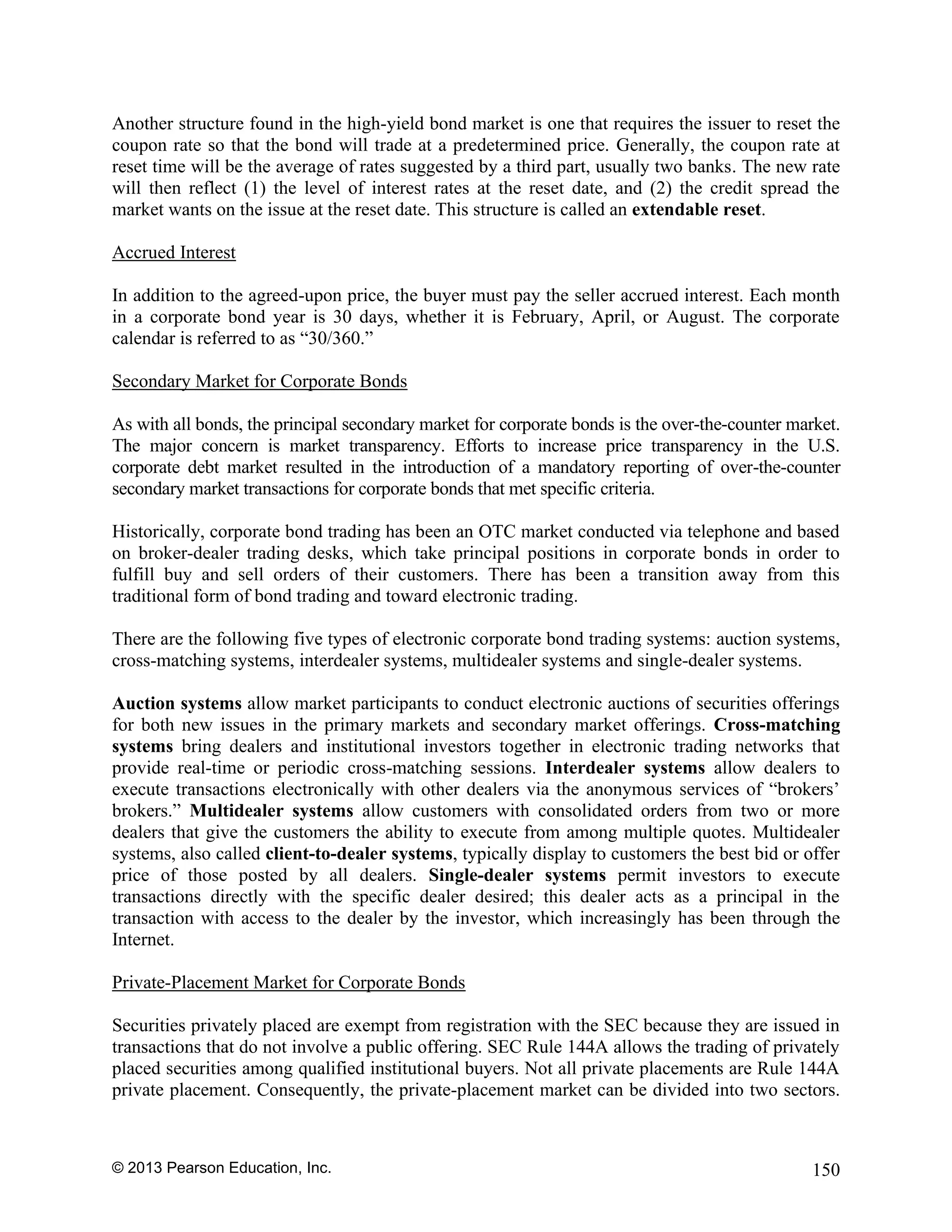 © 2013 Pearson Education, Inc. 150
Another structure found in the high-yield bond market is one that requires the issuer to reset the
coupon rate so that the bond will trade at a predetermined price. Generally, the coupon rate at
reset time will be the average of rates suggested by a third part, usually two banks. The new rate
will then reflect (1) the level of interest rates at the reset date, and (2) the credit spread the
market wants on the issue at the reset date. This structure is called an extendable reset.
Accrued Interest
In addition to the agreed-upon price, the buyer must pay the seller accrued interest. Each month
in a corporate bond year is 30 days, whether it is February, April, or August. The corporate
calendar is referred to as “30/360.”
Secondary Market for Corporate Bonds
As with all bonds, the principal secondary market for corporate bonds is the over-the-counter market.
The major concern is market transparency. Efforts to increase price transparency in the U.S.
corporate debt market resulted in the introduction of a mandatory reporting of over-the-counter
secondary market transactions for corporate bonds that met specific criteria.
Historically, corporate bond trading has been an OTC market conducted via telephone and based
on broker-dealer trading desks, which take principal positions in corporate bonds in order to
fulfill buy and sell orders of their customers. There has been a transition away from this
traditional form of bond trading and toward electronic trading.
There are the following five types of electronic corporate bond trading systems: auction systems,
cross-matching systems, interdealer systems, multidealer systems and single-dealer systems.
Auction systems allow market participants to conduct electronic auctions of securities offerings
for both new issues in the primary markets and secondary market offerings. Cross-matching
systems bring dealers and institutional investors together in electronic trading networks that
provide real-time or periodic cross-matching sessions. Interdealer systems allow dealers to
execute transactions electronically with other dealers via the anonymous services of “brokers’
brokers.” Multidealer systems allow customers with consolidated orders from two or more
dealers that give the customers the ability to execute from among multiple quotes. Multidealer
systems, also called client-to-dealer systems, typically display to customers the best bid or offer
price of those posted by all dealers. Single-dealer systems permit investors to execute
transactions directly with the specific dealer desired; this dealer acts as a principal in the
transaction with access to the dealer by the investor, which increasingly has been through the
Internet.
Private-Placement Market for Corporate Bonds
Securities privately placed are exempt from registration with the SEC because they are issued in
transactions that do not involve a public offering. SEC Rule 144A allows the trading of privately
placed securities among qualified institutional buyers. Not all private placements are Rule 144A
private placement. Consequently, the private-placement market can be divided into two sectors.
 