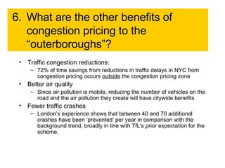 6. What are the other benefits of congestion pricing to the “outerboroughs”?  Traffic congestion reductions: 72% of time savings from reductions in traffic delays in NYC from congestion pricing occurs  outside  the congestion pricing zone Better air quality Since air pollution is mobile, reducing the number of vehicles on the road and the air pollution they create will have citywide benefits Fewer traffic crashes London’s experience shows that between 40 and 70 additional crashes have been ‘prevented’ per year in comparison with the background trend, broadly in line with TfL's prior expectation for the scheme.  
