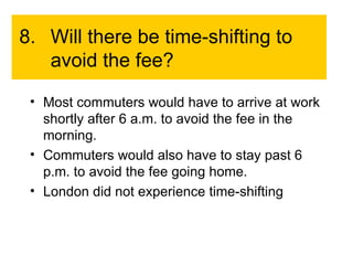 8. Will there be time-shifting to avoid the fee? Most commuters would have to arrive at work shortly after 6 a.m. to avoid the fee in the morning. Commuters would also have to stay past 6 p.m. to avoid the fee going home. London did not experience time-shifting 