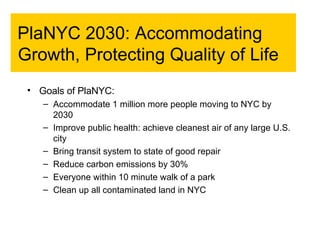 PlaNYC 2030: Accommodating Growth, Protecting Quality of Life Goals of PlaNYC: Accommodate 1 million more people moving to NYC by 2030 Improve public health: achieve cleanest air of any large U.S. city Bring transit system to state of good repair Reduce carbon emissions by 30% Everyone within 10 minute walk of a park Clean up all contaminated land in NYC 
