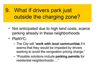 9. What if drivers park just outside the charging zone? Not anticipated due to high land costs, scarce parking already in these neighborhoods PlaNYC: The City will “ work with local communities  if it seems that they would be impacted by drivers seeking to avoid the congestion pricing charge.” “ Possible solutions include  parking permits  for residential neighborhoods …” 