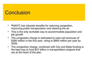 Conclusion PlaNYC has citywide benefits for reducing congestion, improving public transportation and cleaning the air This is the only workable way to accommodate population and job growth The congestion charge is estimated to raise net revenues of $380 million in the first year, rising to $900 million per year by 2030,  The congestion charge, combined with City and State funding is the best way to fund $31 billion in transportation projects that are at the heart of the plan.   