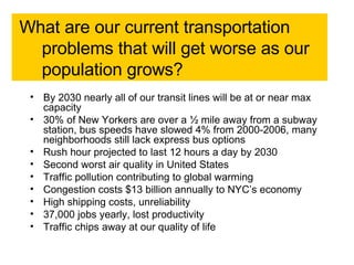 What are our current transportation problems that will get worse as our population grows?  By 2030 nearly all of our transit lines will be at or near max capacity  30% of New Yorkers are over a ½ mile away from a subway station, bus speeds have slowed 4% from 2000-2006, many neighborhoods still lack express bus options Rush hour projected to last 12 hours a day by 2030  Second worst air quality in United States Traffic pollution contributing to global warming  Congestion costs $13 billion annually to NYC’s economy  High shipping costs, unreliability 37,000 jobs yearly, lost productivity Traffic chips away at our quality of life 