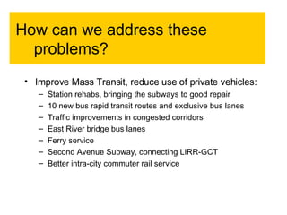How can we address these problems?  Improve Mass Transit, reduce use of private vehicles: Station rehabs, bringing the subways to good repair 10 new bus rapid transit routes and exclusive bus lanes Traffic improvements in congested corridors East River bridge bus lanes Ferry service Second Avenue Subway, connecting LIRR-GCT Better intra-city commuter rail service 