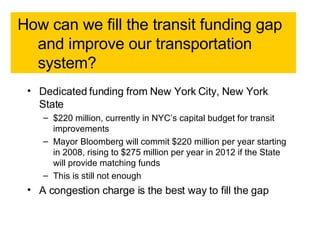 How can we fill the transit funding gap and improve our transportation system?  Dedicated funding from New York City, New York State $220 million, currently in NYC’s capital budget for transit improvements  Mayor Bloomberg will commit $220 million per year starting in 2008, rising to $275 million per year in 2012 if the State will provide matching funds  This is still not enough  A congestion charge is the best way to fill the gap   