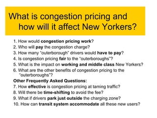 What is congestion pricing and how will it affect New Yorkers?  1. How would  congestion pricing work ? 2. Who will  pay  the congestion charge? 3. How many “outerborough” drivers would  have to pay ? 4. Is congestion pricing  fair  to the “outerboroughs”? 5. What is the impact on  working and middle class  New Yorkers? 6. What are the other benefits of congestion pricing to the “outerboroughs”?  Other Frequently Asked Questions:  7. How  effective  is congestion pricing at taming traffic? 8. Will there be  time-shifting  to avoid the fee? 9. What if drivers  park just outside  the charging zone? 10. How can  transit system accommodate  all these new users? 