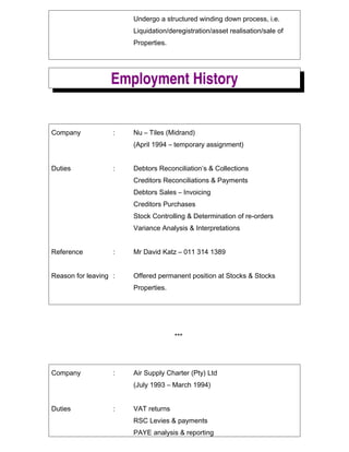 Undergo a structured winding down process, i.e.
Liquidation/deregistration/asset realisation/sale of
Properties.
Employment History
Company : Nu C Tiles (Midrand)
(April 1994 C temporary assignment)
Duties : Debtors Reconciliations & Collections
Creditors Reconciliations & Payments
Debtors Sales C Invoicing
Creditors Purchases
Stock Controlling & Determination of re-orders
Variance Analysis & Interpretations
Reference : Mr David Katz C 011 314 1389
Reason for leaving : Offered permanent position at Stocks & Stocks
Properties.
***
Company : Air Supply Charter (Pty) Ltd
(July 1993 C March 1994)
Duties : VAT returns
RSC Levies & payments
PAYE analysis & reporting
 