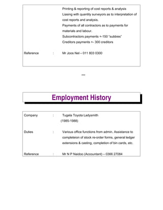 Printing & reporting of cost reports & analysis
Liasing with quantity surveyors as to interpretation of
cost reports and analysis.
Payments of all contractors as to payments for
materials and labour.
Subcontractors payments +-150 subbies
Creditors payments +- 300 creditors
Reference : Mr Joos Nel C 011 803 0300
***
Employment History
Company : Tugela Toyota Ladysmith
(1985-1988)
Duties : Various office functions from admin. Assistance to
completeion of stock re-order forms, general ledger
extensions & casting, completion of bin cards, etc.
Reference : Mr N P Naidoo (Accountant) C 0366 27084
 