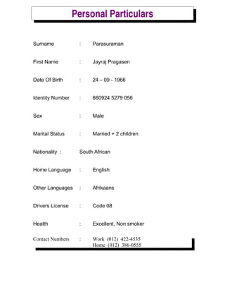 Personal Particulars
Surname : Parasuraman
First Name : Jayraj Pragasen
Date Of Birth : 24 C 09 - 1966
Identity Number : 660924 5279 056
Sex : Male
Marital Status : Married + 2 children
Nationality : South African
Home Language : English
Other Languages : Afrikaans
Drivers License : Code 08
Health : Excellent, Non smoker
Contact Numbers : Work (012) 422-4535
Home (012) 386-0555
 