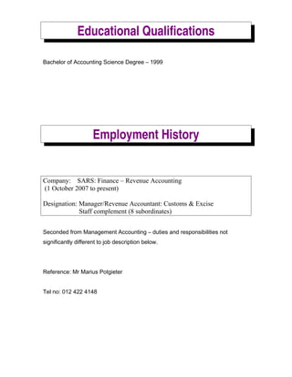 Educational Qualifications
Bachelor of Accounting Science Degree C 1999
Employment History
Company: SARS: Finance C Revenue Accounting
(1 October 2007 to present)
Designation: Manager/Revenue Accountant: Customs & Excise
Staff complement (8 subordinates)
Seconded from Management Accounting C duties and responsibilities not
significantly different to job description below.
Reference: Mr Marius Potgieter
Tel no: 012 422 4148
 