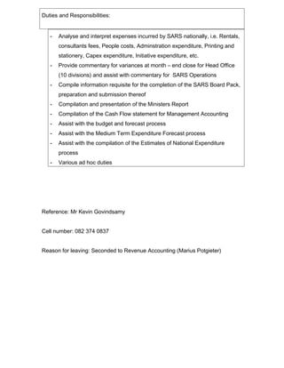 Duties and Responsibilities:
- Analyse and interpret expenses incurred by SARS nationally, i.e. Rentals,
consultants fees, People costs, Adminstration expenditure, Printing and
stationery, Capex expenditure, Initiative expenditure, etc.
- Provide commentary for variances at month C end close for Head Office
(10 divisions) and assist with commentary for SARS Operations
- Compile information requisite for the completion of the SARS Board Pack,
preparation and submission thereof
- Compilation and presentation of the Ministers Report
- Compilation of the Cash Flow statement for Management Accounting
- Assist with the budget and forecast process
- Assist with the Medium Term Expenditure Forecast process
- Assist with the compilation of the Estimates of National Expenditure
process
- Various ad hoc duties
Reference: Mr Kevin Govindsamy
Cell number: 082 374 0837
Reason for leaving: Seconded to Revenue Accounting (Marius Potgieter)
 