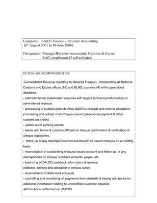 Company: SARS: Finance C Revenue Accounting
(6th
August 2001 to 20 June 2006)
Designation: Manager/Revenue Accountant: Customs & Excise
Staff complement (5 subordinates)
DUTIES AND RESPONSIBILITIES:
-Consolidated Revenue reporting to National Treasury incorporating all National
Customs and Excise offices (48) and BLNS countries (4) within prescribed
deadlines
- extertal/internal stakeholder enquiries with regard to financial information on
adminstered revenue.
- processing of customs branch office da203s (receipts and income allocation).
processing and upload of all cheques issued (provisonal payment & other
customs tax types).
- update audit working papres.
- liason with banks & customs officials iro cheque confirmation & verification of
cheque signatories.
- follow up of any discrepancies/non-submission of issued cheques on a monthly
basis.
- reconciliation of outstanding cheques issued account and follow up of any
discrepancies iro cheque numbers,amounts, payee, etc.
- balancing of DA 203 cashbook information of revenue
collected, banked and allocation to various duties
- reconciliation of deferment accounts
- controlling and monitoring of payments from clientelle & liasing with banks for
additional information relating to unidentified customer deposits
-All functions performed on SAP/R3
 