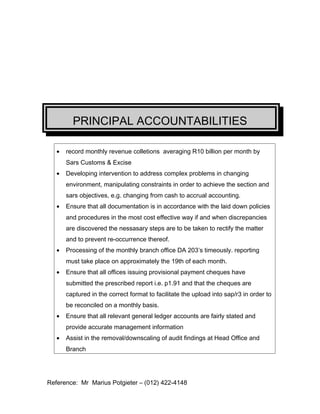PRINCIPAL ACCOUNTABILITIES
? record monthly revenue colletions averaging R10 billion per month by
Sars Customs & Excise
? Developing intervention to address complex problems in changing
environment, manipulating constraints in order to achieve the section and
sars objectives, e.g. changing from cash to accrual accounting.
? Ensure that all documentation is in accordance with the laid down policies
and procedures in the most cost effective way if and when discrepancies
are discovered the nessasary steps are to be taken to rectify the matter
and to prevent re-occurrence thereof.
? Processing of the monthly branch office DA 203s timeously. reporting
must take place on approximately the 19th of each month.
? Ensure that all offices issuing provisional payment cheques have
submitted the prescribed report i.e. p1.91 and that the cheques are
captured in the correct format to facilitate the upload into sap/r3 in order to
be reconciled on a monthly basis.
? Ensure that all relevant general ledger accounts are fairly stated and
provide accurate management information
? Assist in the removal/downscaling of audit findings at Head Office and
Branch
Reference: Mr Marius Potgieter C (012) 422-4148
 