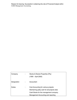 Reason for leaving: Successful in obtaining the role of Financial Analyst within
SARS Management Accounting.
Company : Stocks & Stocks Properties (Pty)
(1995 C April 2000)
Designation : Accountant
Duties : Cost Accounting for various projects
Maintaining petty cash for all projects sites
Cash Books for the management company
Management Accounting and reporting
 