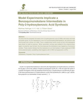 SOP TRANSACTIONS ON ORGANIC CHEMISTRY
Volume 1, Number 1, August 2014
SOP TRANSACTIONS ON ORGANIC CHEMISTRY
Model Experiments Implicate a
Benzoquinoneketene Intermediate in
Poly-2-hydroxybenzoic Acid Synthesis
Matthew Hettinger, H. K. Hall, Jr, Robert Bates*
Department of Chemistry and Biochemistry, University of Arizona, Tucson, AZ, USA
*Corresponding author: batesr@email.arizona.edu
Abstract:
To show that the polyester formation from 2-hydroxybenzoic acid (2-HBA) with base and heat
proceeds partly via the ketoketene 2-oxo-3,5-cyclohexadienylideneketene, the polymer was
ﬁrst formed from a dimer of 2-HBA. Then a related dimer which could not form this ketoketene
was shown to yield no polymer. When secondary amines were added to the original dimer,
again no polymer was formed, this time because the ketoketene was trapped as monomeric
amides. These results indicate that this ketoketene is an intermediate in base-catalyzed 2-HBA
homo-polymerization, paralleling what happens with 4-HBA homopolymers (LCPs).
Keywords:
Ketoketene; Polyester; Poly-2-hydroxybenzoic Acid
1. INTRODUCTION
In 2011 we reported that ketoketene 1, derived by the fragmentation of 4-hydroxybenzoic acid deriva-
tives 2, plays a role in the synthesis of liquid crystal polymers (LCPs) 3 [1]. We now report the results of
a parallel investigation of the role ketoketene 4, derived from a 2-hydroxybenzoic acid derivative 5, plays
in the homo-polymerization of 2-hydroxybenzoic acid 6. Pure ketoketene 4 is stable as a gas2 and has
been proposed as an intermediate in many reactions [2, 3].
31
 