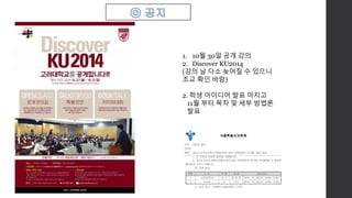 1. 10월 30일 공개 강의 
2. Discover KU2014 
(강의 날 다소 늦어질 수 있으니 
조교 확인 바람) 
2. 학생 아이디어 발표 마치고 
11월 부터 목차 및 세부 방법론 
발표 
