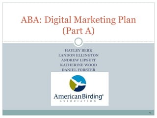 HAYLEY BERK
LANDON ELLINGTON
ANDREW LIPSETT
KATHERINE WOOD
DANIEL FORSTER
ABA: Digital Marketing Plan
(Part A)
1
 