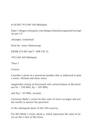 6/14/2017 P12.081 GO Multipart
https://edugen.wileyplus.com/edugen/shared/assignment/test/qpr
int.uni 1/5
Attempts: Unlimited
Print by: Amer Almarzooqi
ENGR 213-001 Sp17 / HW CH 12
*P12.081 GO Multipart
*Part 1
Correct
Consider a point in a structural member that is subjected to plan
e stress. Normal and shear stress
magnitudes acting on horizontal and vertical planes at the point
are Sx = 330 MPa, Sy = 105 MPa,
and Sxy = 65 MPa. Assume .
Construct Mohr’s circle for this state of stress on paper and use
the results to answer the questions
in the subsequent parts of this GO exercise.
For this Mohr’s circle, point x, which represents the state of str
ess on the x face of the stress
 