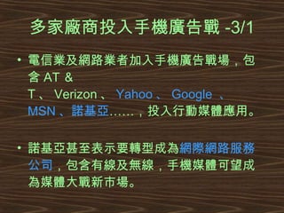 多家廠商投入手機廣告戰 -3/1 電信業及網路業者加入手機廣告戰場，包含 AT ＆ T 、 Verizon 、 Yahoo 、 Google  、 MSN 、諾基亞 ……，投入行動媒體應用。 諾基亞甚至表示要轉型成為 網際網路服務公司 ，包含有線及無線，手機媒體可望成為媒體大戰新市場。 