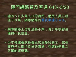 澳門網路普及率達 64%-3/20 擁有５０多萬人口的澳門，網民人數已超過３０萬，網際網路的 普及率達６４％ 。 網際網路上信息良莠不齊，青少年很容易獲得不良信息。 少年飛鷹會家長會主席周愛玲表示，家長要與子女進行良好的溝通，引導他們建立正確的道德觀。  