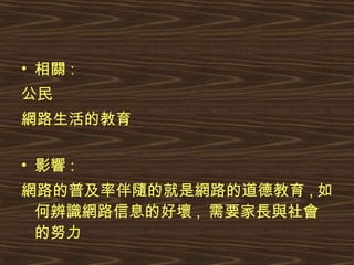 相關 : 公民 網路生活的教育 影響 : 網路的普及率伴隨的就是網路的道德教育 , 如何辨識網路信息的好壞 ,  需要家長與社會的努力 