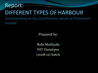 Report:
DIFFERENT TYPES OF HARBOUR
Concentrating on the classification based on Protection
needed
Prepared by:
Rohi Muthyala
NIT Hamirpur
(2008-12) batch
 