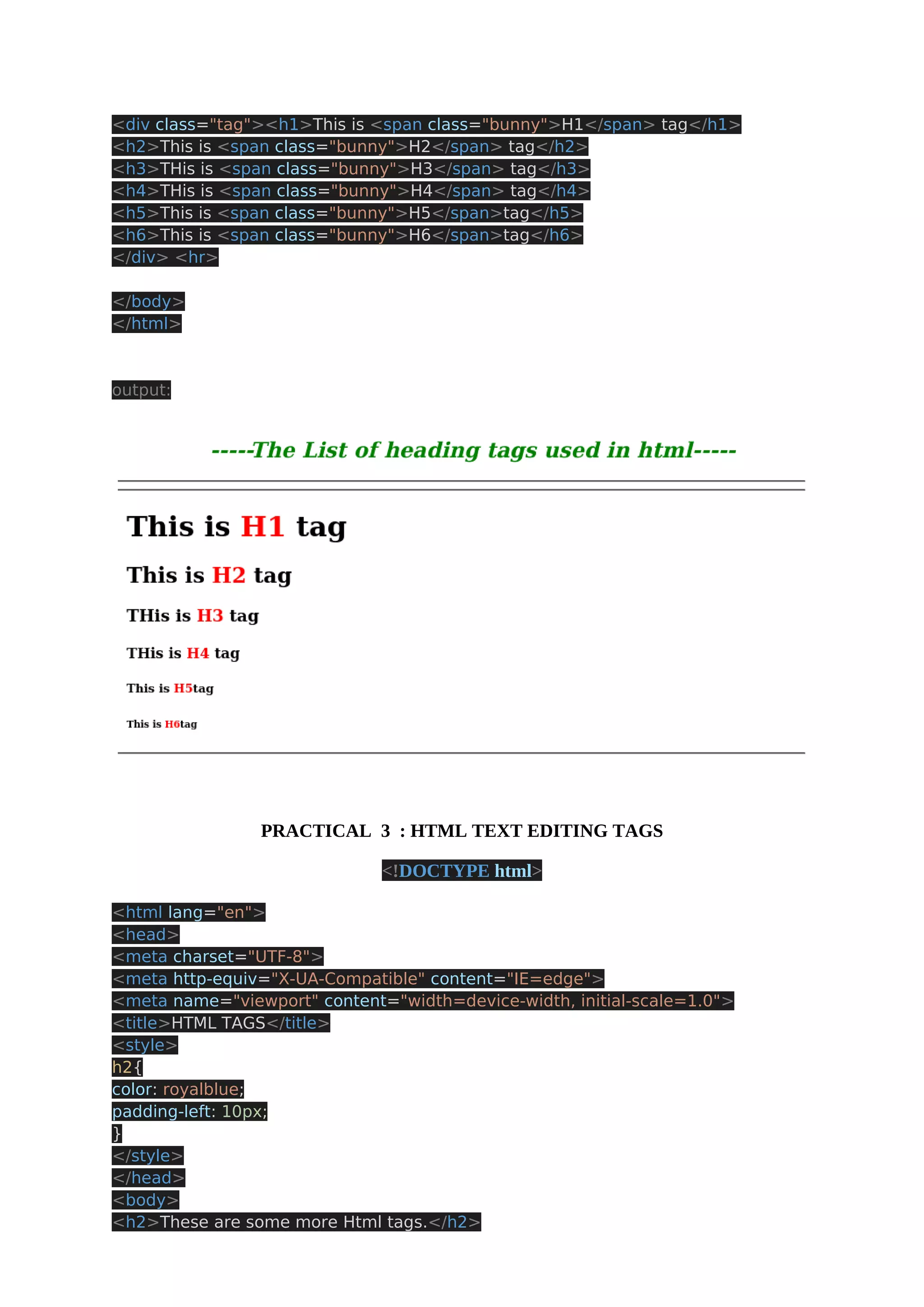<div class="tag"><h1>This is <span class="bunny">H1</span> tag</h1> <h2>This is <span class="bunny">H2</span> tag</h2> <h3>THis is <span class="bunny">H3</span> tag</h3> <h4>THis is <span class="bunny">H4</span> tag</h4> <h5>This is <span class="bunny">H5</span>tag</h5> <h6>This is <span class="bunny">H6</span>tag</h6> </div> <hr> </body> </html> output: PRACTICAL 3 : HTML TEXT EDITING TAGS <!DOCTYPE html> <html lang="en"> <head> <meta charset="UTF-8"> <meta http-equiv="X-UA-Compatible" content="IE=edge"> <meta name="viewport" content="width=device-width, initial-scale=1.0"> <title>HTML TAGS</title> <style> h2{ color: royalblue; padding-left: 10px; } </style> </head> <body> <h2>These are some more Html tags.</h2> 