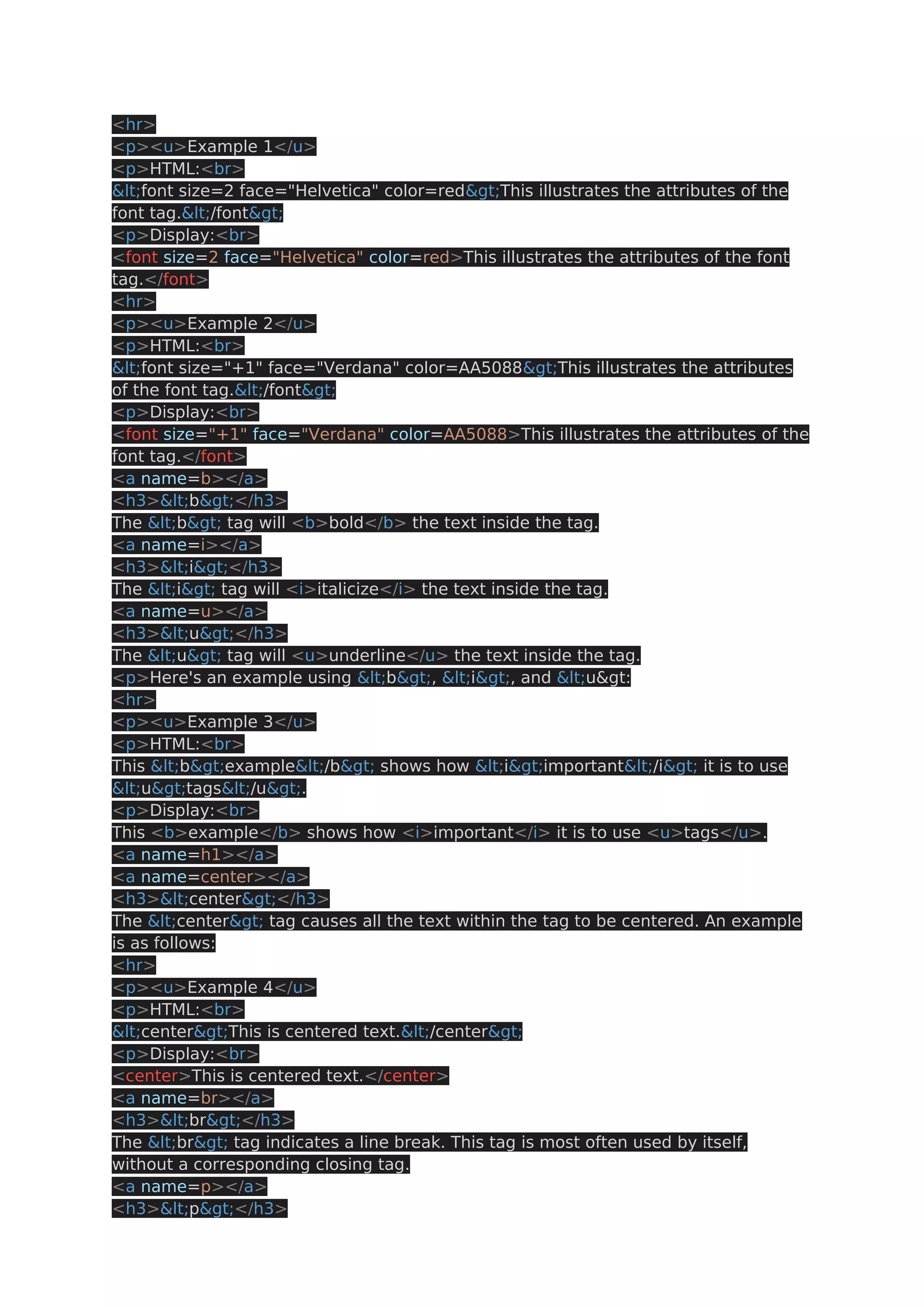 <hr> <p><u>Example 1</u> <p>HTML:<br> <font size=2 face="Helvetica" color=red>This illustrates the attributes of the font tag.</font> <p>Display:<br> <font size=2 face="Helvetica" color=red>This illustrates the attributes of the font tag.</font> <hr> <p><u>Example 2</u> <p>HTML:<br> <font size="+1" face="Verdana" color=AA5088>This illustrates the attributes of the font tag.</font> <p>Display:<br> <font size="+1" face="Verdana" color=AA5088>This illustrates the attributes of the font tag.</font> <a name=b></a> <h3><b></h3> The <b> tag will <b>bold</b> the text inside the tag. <a name=i></a> <h3><i></h3> The <i> tag will <i>italicize</i> the text inside the tag. <a name=u></a> <h3><u></h3> The <u> tag will <u>underline</u> the text inside the tag. <p>Here's an example using <b>, <i>, and <u&gt: <hr> <p><u>Example 3</u> <p>HTML:<br> This <b>example</b> shows how <i>important</i> it is to use <u>tags</u>. <p>Display:<br> This <b>example</b> shows how <i>important</i> it is to use <u>tags</u>. <a name=h1></a> <a name=center></a> <h3><center></h3> The <center> tag causes all the text within the tag to be centered. An example is as follows: <hr> <p><u>Example 4</u> <p>HTML:<br> <center>This is centered text.</center> <p>Display:<br> <center>This is centered text.</center> <a name=br></a> <h3><br></h3> The <br> tag indicates a line break. This tag is most often used by itself, without a corresponding closing tag. <a name=p></a> <h3><p></h3> 