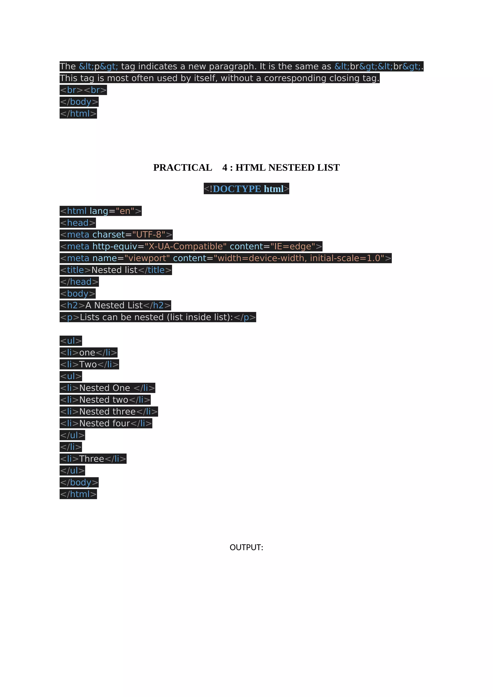 The <p> tag indicates a new paragraph. It is the same as <br><br>. This tag is most often used by itself, without a corresponding closing tag. <br><br> </body> </html> PRACTICAL 4 : HTML NESTEED LIST <!DOCTYPE html> <html lang="en"> <head> <meta charset="UTF-8"> <meta http-equiv="X-UA-Compatible" content="IE=edge"> <meta name="viewport" content="width=device-width, initial-scale=1.0"> <title>Nested list</title> </head> <body> <h2>A Nested List</h2> <p>Lists can be nested (list inside list):</p> <ul> <li>one</li> <li>Two</li> <ul> <li>Nested One </li> <li>Nested two</li> <li>Nested three</li> <li>Nested four</li> </ul> </li> <li>Three</li> </ul> </body> </html> OUTPUT: 