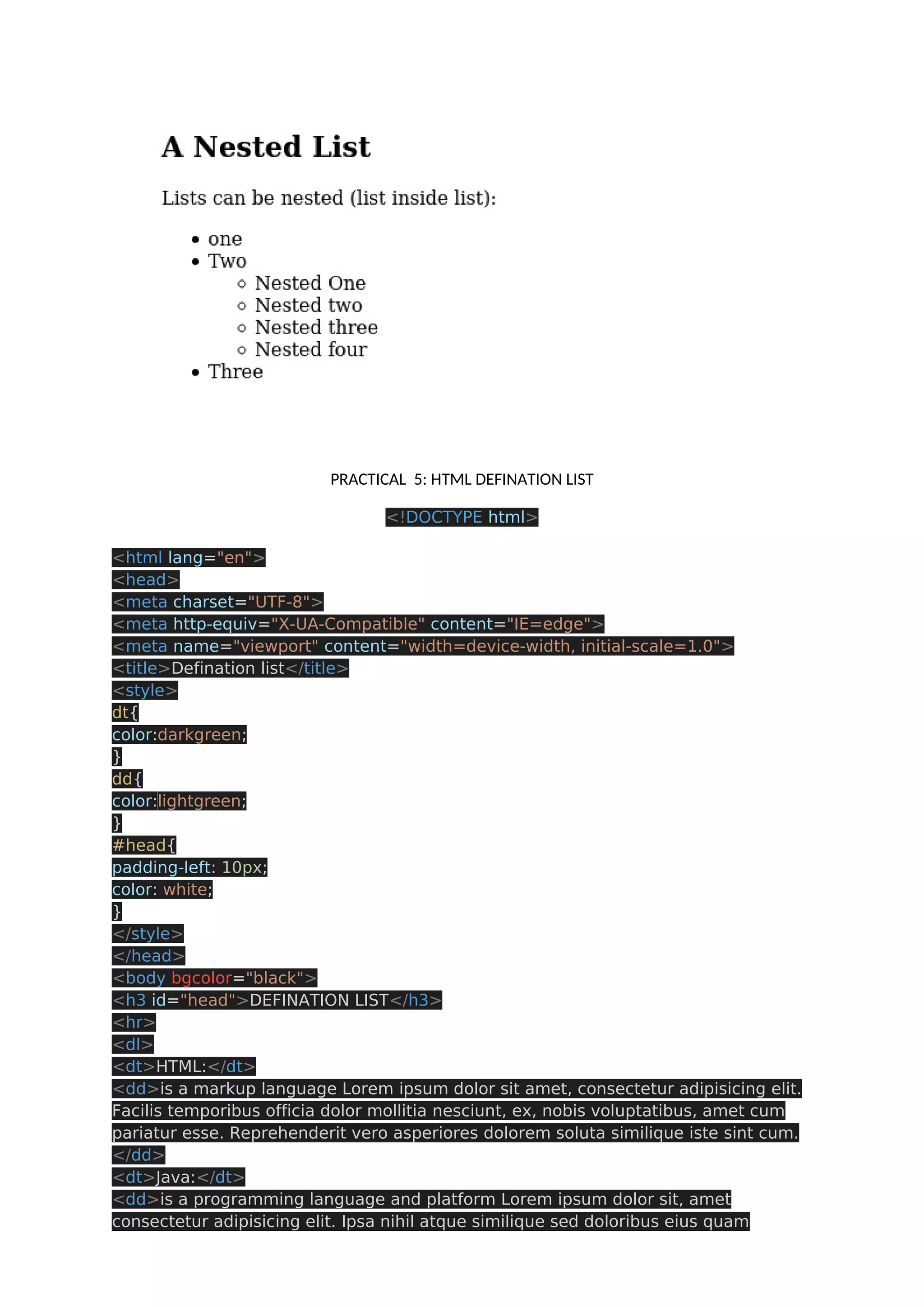 PRACTICAL 5: HTML DEFINATION LIST <!DOCTYPE html> <html lang="en"> <head> <meta charset="UTF-8"> <meta http-equiv="X-UA-Compatible" content="IE=edge"> <meta name="viewport" content="width=device-width, initial-scale=1.0"> <title>Defination list</title> <style> dt{ color:darkgreen; } dd{ color:lightgreen; } #head{ padding-left: 10px; color: white; } </style> </head> <body bgcolor="black"> <h3 id="head">DEFINATION LIST</h3> <hr> <dl> <dt>HTML:</dt> <dd>is a markup language Lorem ipsum dolor sit amet, consectetur adipisicing elit. Facilis temporibus officia dolor mollitia nesciunt, ex, nobis voluptatibus, amet cum pariatur esse. Reprehenderit vero asperiores dolorem soluta similique iste sint cum. </dd> <dt>Java:</dt> <dd>is a programming language and platform Lorem ipsum dolor sit, amet consectetur adipisicing elit. Ipsa nihil atque similique sed doloribus eius quam 