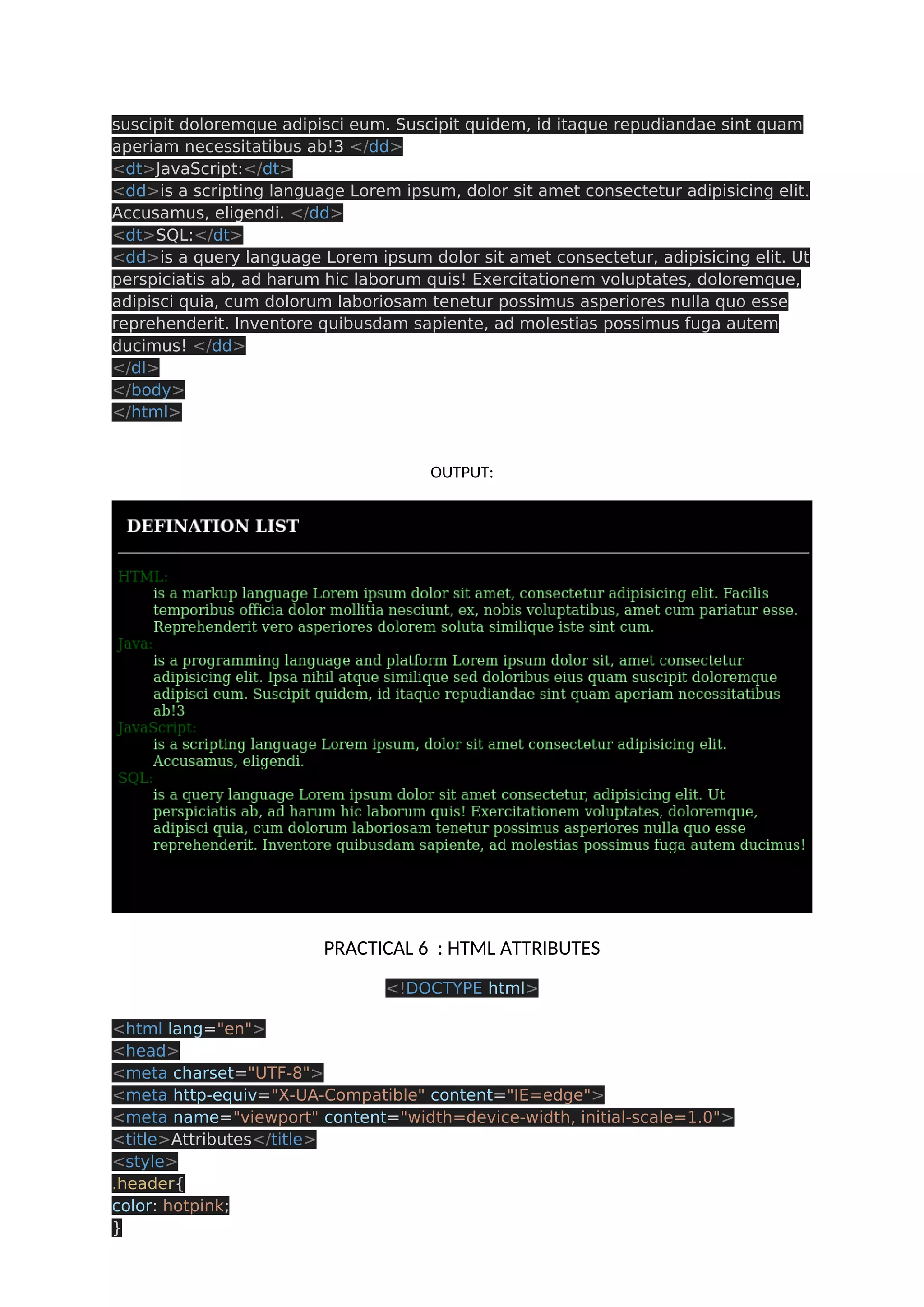 suscipit doloremque adipisci eum. Suscipit quidem, id itaque repudiandae sint quam aperiam necessitatibus ab!3 </dd> <dt>JavaScript:</dt> <dd>is a scripting language Lorem ipsum, dolor sit amet consectetur adipisicing elit. Accusamus, eligendi. </dd> <dt>SQL:</dt> <dd>is a query language Lorem ipsum dolor sit amet consectetur, adipisicing elit. Ut perspiciatis ab, ad harum hic laborum quis! Exercitationem voluptates, doloremque, adipisci quia, cum dolorum laboriosam tenetur possimus asperiores nulla quo esse reprehenderit. Inventore quibusdam sapiente, ad molestias possimus fuga autem ducimus! </dd> </dl> </body> </html> OUTPUT: PRACTICAL 6 : HTML ATTRIBUTES <!DOCTYPE html> <html lang="en"> <head> <meta charset="UTF-8"> <meta http-equiv="X-UA-Compatible" content="IE=edge"> <meta name="viewport" content="width=device-width, initial-scale=1.0"> <title>Attributes</title> <style> .header{ color: hotpink; } 