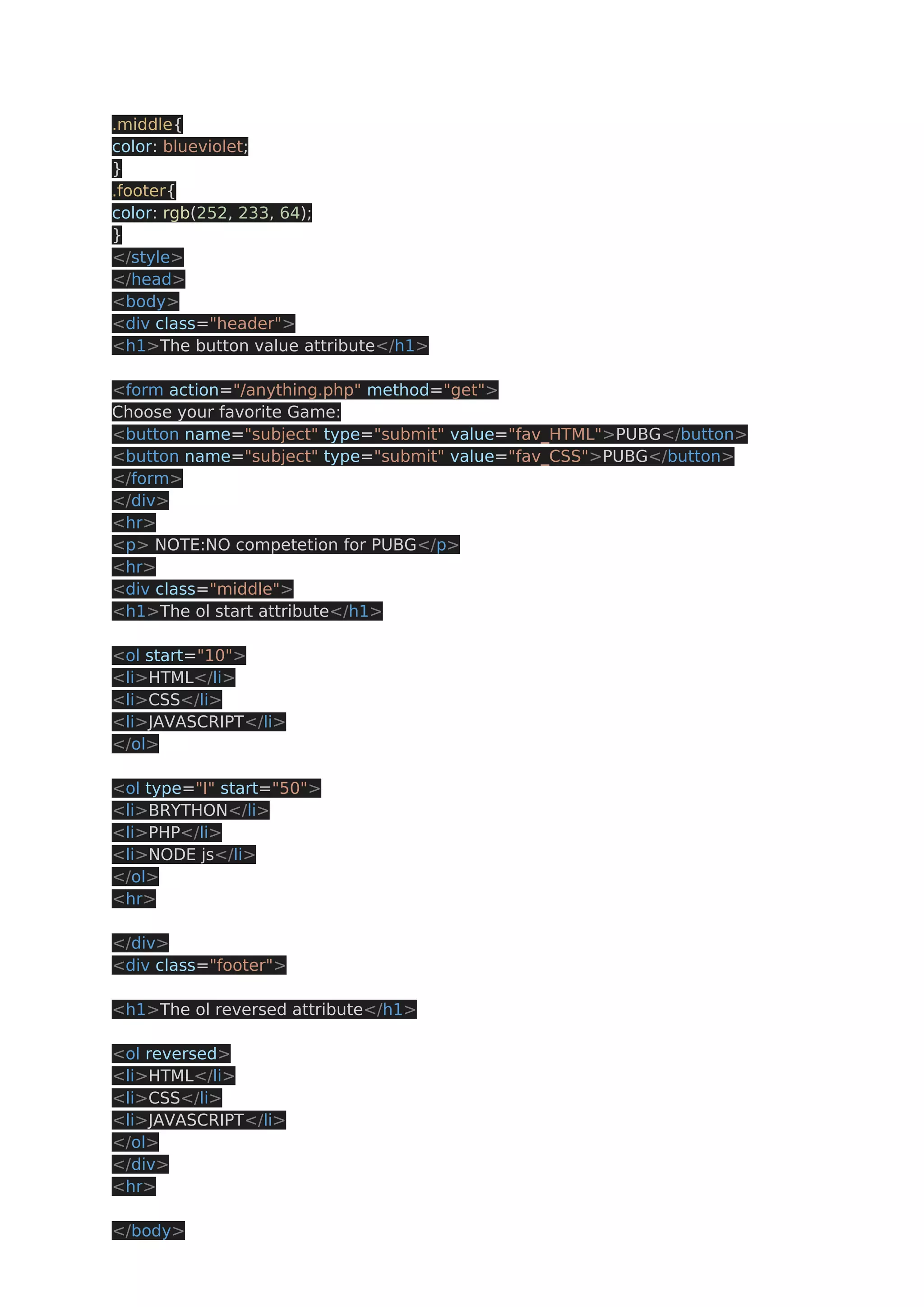 .middle{ color: blueviolet; } .footer{ color: rgb(252, 233, 64); } </style> </head> <body> <div class="header"> <h1>The button value attribute</h1> <form action="/anything.php" method="get"> Choose your favorite Game: <button name="subject" type="submit" value="fav_HTML">PUBG</button> <button name="subject" type="submit" value="fav_CSS">PUBG</button> </form> </div> <hr> <p> NOTE:NO competetion for PUBG</p> <hr> <div class="middle"> <h1>The ol start attribute</h1> <ol start="10"> <li>HTML</li> <li>CSS</li> <li>JAVASCRIPT</li> </ol> <ol type="I" start="50"> <li>BRYTHON</li> <li>PHP</li> <li>NODE js</li> </ol> <hr> </div> <div class="footer"> <h1>The ol reversed attribute</h1> <ol reversed> <li>HTML</li> <li>CSS</li> <li>JAVASCRIPT</li> </ol> </div> <hr> </body> 
