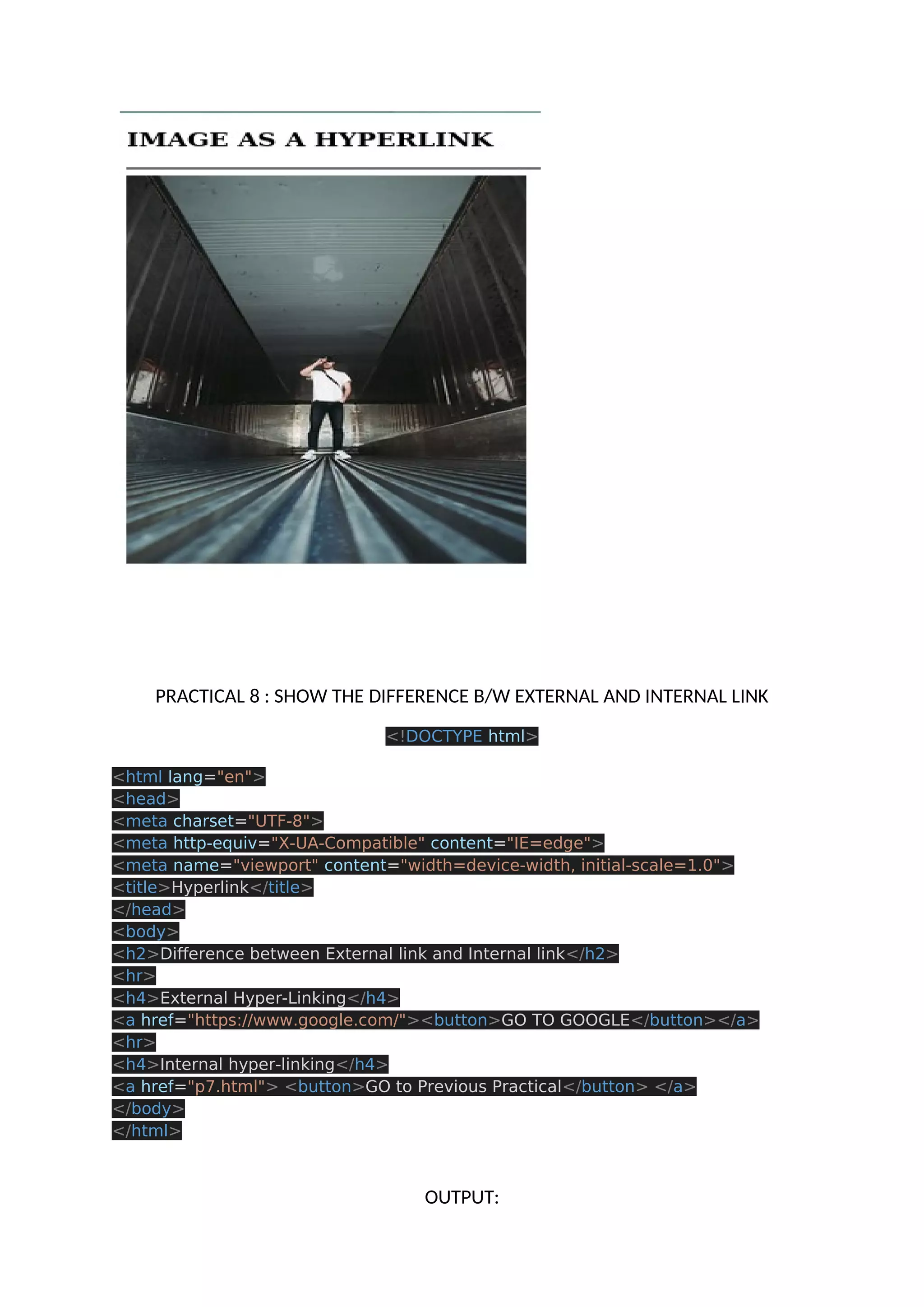 PRACTICAL 8 : SHOW THE DIFFERENCE B/W EXTERNAL AND INTERNAL LINK <!DOCTYPE html> <html lang="en"> <head> <meta charset="UTF-8"> <meta http-equiv="X-UA-Compatible" content="IE=edge"> <meta name="viewport" content="width=device-width, initial-scale=1.0"> <title>Hyperlink</title> </head> <body> <h2>Difference between External link and Internal link</h2> <hr> <h4>External Hyper-Linking</h4> <a href="https://www.google.com/"><button>GO TO GOOGLE</button></a> <hr> <h4>Internal hyper-linking</h4> <a href="p7.html"> <button>GO to Previous Practical</button> </a> </body> </html> OUTPUT: 