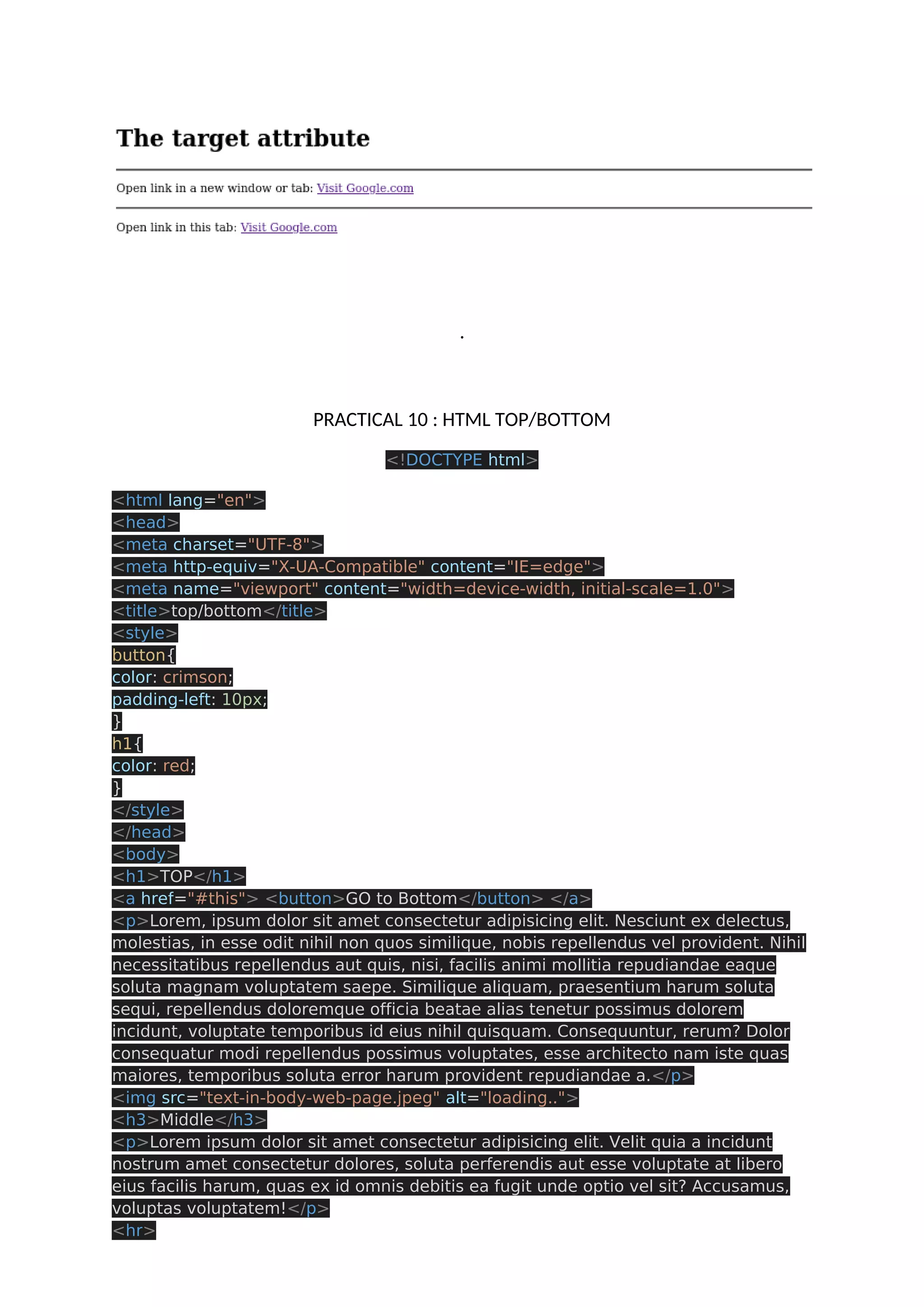 . PRACTICAL 10 : HTML TOP/BOTTOM <!DOCTYPE html> <html lang="en"> <head> <meta charset="UTF-8"> <meta http-equiv="X-UA-Compatible" content="IE=edge"> <meta name="viewport" content="width=device-width, initial-scale=1.0"> <title>top/bottom</title> <style> button{ color: crimson; padding-left: 10px; } h1{ color: red; } </style> </head> <body> <h1>TOP</h1> <a href="#this"> <button>GO to Bottom</button> </a> <p>Lorem, ipsum dolor sit amet consectetur adipisicing elit. Nesciunt ex delectus, molestias, in esse odit nihil non quos similique, nobis repellendus vel provident. Nihil necessitatibus repellendus aut quis, nisi, facilis animi mollitia repudiandae eaque soluta magnam voluptatem saepe. Similique aliquam, praesentium harum soluta sequi, repellendus doloremque officia beatae alias tenetur possimus dolorem incidunt, voluptate temporibus id eius nihil quisquam. Consequuntur, rerum? Dolor consequatur modi repellendus possimus voluptates, esse architecto nam iste quas maiores, temporibus soluta error harum provident repudiandae a.</p> <img src="text-in-body-web-page.jpeg" alt="loading.."> <h3>Middle</h3> <p>Lorem ipsum dolor sit amet consectetur adipisicing elit. Velit quia a incidunt nostrum amet consectetur dolores, soluta perferendis aut esse voluptate at libero eius facilis harum, quas ex id omnis debitis ea fugit unde optio vel sit? Accusamus, voluptas voluptatem!</p> <hr> 