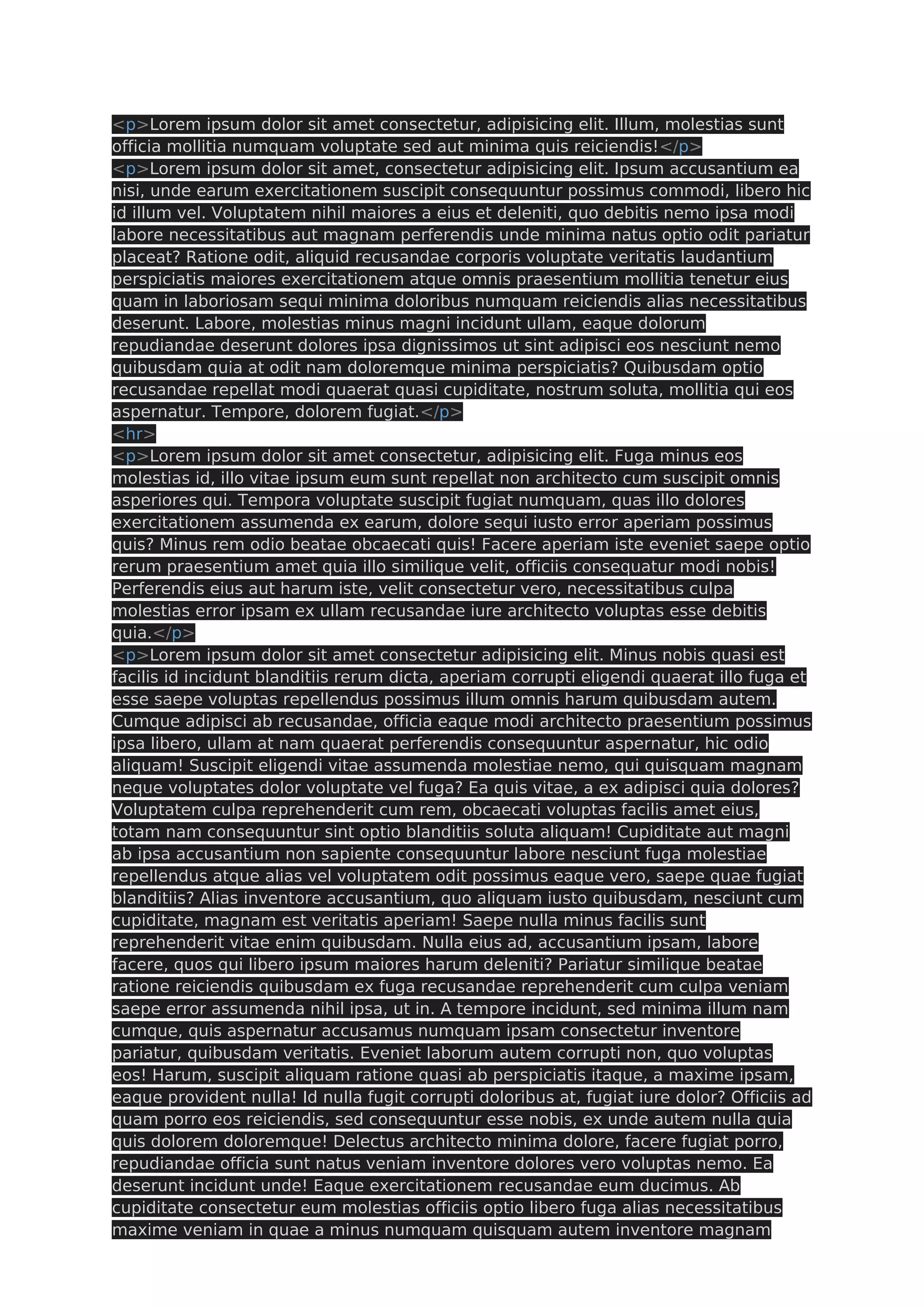 <p>Lorem ipsum dolor sit amet consectetur, adipisicing elit. Illum, molestias sunt officia mollitia numquam voluptate sed aut minima quis reiciendis!</p> <p>Lorem ipsum dolor sit amet, consectetur adipisicing elit. Ipsum accusantium ea nisi, unde earum exercitationem suscipit consequuntur possimus commodi, libero hic id illum vel. Voluptatem nihil maiores a eius et deleniti, quo debitis nemo ipsa modi labore necessitatibus aut magnam perferendis unde minima natus optio odit pariatur placeat? Ratione odit, aliquid recusandae corporis voluptate veritatis laudantium perspiciatis maiores exercitationem atque omnis praesentium mollitia tenetur eius quam in laboriosam sequi minima doloribus numquam reiciendis alias necessitatibus deserunt. Labore, molestias minus magni incidunt ullam, eaque dolorum repudiandae deserunt dolores ipsa dignissimos ut sint adipisci eos nesciunt nemo quibusdam quia at odit nam doloremque minima perspiciatis? Quibusdam optio recusandae repellat modi quaerat quasi cupiditate, nostrum soluta, mollitia qui eos aspernatur. Tempore, dolorem fugiat.</p> <hr> <p>Lorem ipsum dolor sit amet consectetur, adipisicing elit. Fuga minus eos molestias id, illo vitae ipsum eum sunt repellat non architecto cum suscipit omnis asperiores qui. Tempora voluptate suscipit fugiat numquam, quas illo dolores exercitationem assumenda ex earum, dolore sequi iusto error aperiam possimus quis? Minus rem odio beatae obcaecati quis! Facere aperiam iste eveniet saepe optio rerum praesentium amet quia illo similique velit, officiis consequatur modi nobis! Perferendis eius aut harum iste, velit consectetur vero, necessitatibus culpa molestias error ipsam ex ullam recusandae iure architecto voluptas esse debitis quia.</p> <p>Lorem ipsum dolor sit amet consectetur adipisicing elit. Minus nobis quasi est facilis id incidunt blanditiis rerum dicta, aperiam corrupti eligendi quaerat illo fuga et esse saepe voluptas repellendus possimus illum omnis harum quibusdam autem. Cumque adipisci ab recusandae, officia eaque modi architecto praesentium possimus ipsa libero, ullam at nam quaerat perferendis consequuntur aspernatur, hic odio aliquam! Suscipit eligendi vitae assumenda molestiae nemo, qui quisquam magnam neque voluptates dolor voluptate vel fuga? Ea quis vitae, a ex adipisci quia dolores? Voluptatem culpa reprehenderit cum rem, obcaecati voluptas facilis amet eius, totam nam consequuntur sint optio blanditiis soluta aliquam! Cupiditate aut magni ab ipsa accusantium non sapiente consequuntur labore nesciunt fuga molestiae repellendus atque alias vel voluptatem odit possimus eaque vero, saepe quae fugiat blanditiis? Alias inventore accusantium, quo aliquam iusto quibusdam, nesciunt cum cupiditate, magnam est veritatis aperiam! Saepe nulla minus facilis sunt reprehenderit vitae enim quibusdam. Nulla eius ad, accusantium ipsam, labore facere, quos qui libero ipsum maiores harum deleniti? Pariatur similique beatae ratione reiciendis quibusdam ex fuga recusandae reprehenderit cum culpa veniam saepe error assumenda nihil ipsa, ut in. A tempore incidunt, sed minima illum nam cumque, quis aspernatur accusamus numquam ipsam consectetur inventore pariatur, quibusdam veritatis. Eveniet laborum autem corrupti non, quo voluptas eos! Harum, suscipit aliquam ratione quasi ab perspiciatis itaque, a maxime ipsam, eaque provident nulla! Id nulla fugit corrupti doloribus at, fugiat iure dolor? Officiis ad quam porro eos reiciendis, sed consequuntur esse nobis, ex unde autem nulla quia quis dolorem doloremque! Delectus architecto minima dolore, facere fugiat porro, repudiandae officia sunt natus veniam inventore dolores vero voluptas nemo. Ea deserunt incidunt unde! Eaque exercitationem recusandae eum ducimus. Ab cupiditate consectetur eum molestias officiis optio libero fuga alias necessitatibus maxime veniam in quae a minus numquam quisquam autem inventore magnam 