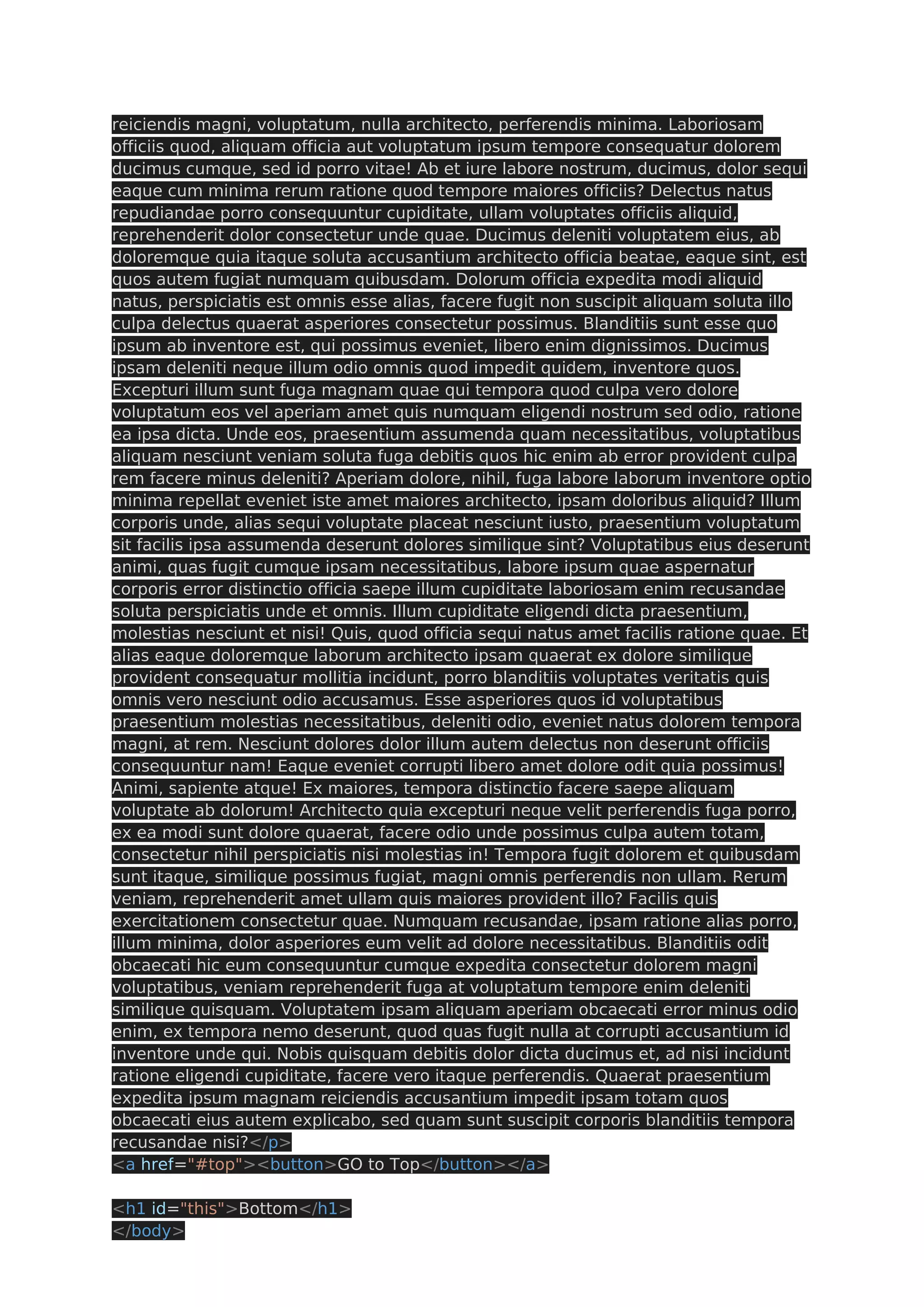 reiciendis magni, voluptatum, nulla architecto, perferendis minima. Laboriosam officiis quod, aliquam officia aut voluptatum ipsum tempore consequatur dolorem ducimus cumque, sed id porro vitae! Ab et iure labore nostrum, ducimus, dolor sequi eaque cum minima rerum ratione quod tempore maiores officiis? Delectus natus repudiandae porro consequuntur cupiditate, ullam voluptates officiis aliquid, reprehenderit dolor consectetur unde quae. Ducimus deleniti voluptatem eius, ab doloremque quia itaque soluta accusantium architecto officia beatae, eaque sint, est quos autem fugiat numquam quibusdam. Dolorum officia expedita modi aliquid natus, perspiciatis est omnis esse alias, facere fugit non suscipit aliquam soluta illo culpa delectus quaerat asperiores consectetur possimus. Blanditiis sunt esse quo ipsum ab inventore est, qui possimus eveniet, libero enim dignissimos. Ducimus ipsam deleniti neque illum odio omnis quod impedit quidem, inventore quos. Excepturi illum sunt fuga magnam quae qui tempora quod culpa vero dolore voluptatum eos vel aperiam amet quis numquam eligendi nostrum sed odio, ratione ea ipsa dicta. Unde eos, praesentium assumenda quam necessitatibus, voluptatibus aliquam nesciunt veniam soluta fuga debitis quos hic enim ab error provident culpa rem facere minus deleniti? Aperiam dolore, nihil, fuga labore laborum inventore optio minima repellat eveniet iste amet maiores architecto, ipsam doloribus aliquid? Illum corporis unde, alias sequi voluptate placeat nesciunt iusto, praesentium voluptatum sit facilis ipsa assumenda deserunt dolores similique sint? Voluptatibus eius deserunt animi, quas fugit cumque ipsam necessitatibus, labore ipsum quae aspernatur corporis error distinctio officia saepe illum cupiditate laboriosam enim recusandae soluta perspiciatis unde et omnis. Illum cupiditate eligendi dicta praesentium, molestias nesciunt et nisi! Quis, quod officia sequi natus amet facilis ratione quae. Et alias eaque doloremque laborum architecto ipsam quaerat ex dolore similique provident consequatur mollitia incidunt, porro blanditiis voluptates veritatis quis omnis vero nesciunt odio accusamus. Esse asperiores quos id voluptatibus praesentium molestias necessitatibus, deleniti odio, eveniet natus dolorem tempora magni, at rem. Nesciunt dolores dolor illum autem delectus non deserunt officiis consequuntur nam! Eaque eveniet corrupti libero amet dolore odit quia possimus! Animi, sapiente atque! Ex maiores, tempora distinctio facere saepe aliquam voluptate ab dolorum! Architecto quia excepturi neque velit perferendis fuga porro, ex ea modi sunt dolore quaerat, facere odio unde possimus culpa autem totam, consectetur nihil perspiciatis nisi molestias in! Tempora fugit dolorem et quibusdam sunt itaque, similique possimus fugiat, magni omnis perferendis non ullam. Rerum veniam, reprehenderit amet ullam quis maiores provident illo? Facilis quis exercitationem consectetur quae. Numquam recusandae, ipsam ratione alias porro, illum minima, dolor asperiores eum velit ad dolore necessitatibus. Blanditiis odit obcaecati hic eum consequuntur cumque expedita consectetur dolorem magni voluptatibus, veniam reprehenderit fuga at voluptatum tempore enim deleniti similique quisquam. Voluptatem ipsam aliquam aperiam obcaecati error minus odio enim, ex tempora nemo deserunt, quod quas fugit nulla at corrupti accusantium id inventore unde qui. Nobis quisquam debitis dolor dicta ducimus et, ad nisi incidunt ratione eligendi cupiditate, facere vero itaque perferendis. Quaerat praesentium expedita ipsum magnam reiciendis accusantium impedit ipsam totam quos obcaecati eius autem explicabo, sed quam sunt suscipit corporis blanditiis tempora recusandae nisi?</p> <a href="#top"><button>GO to Top</button></a> <h1 id="this">Bottom</h1> </body> 