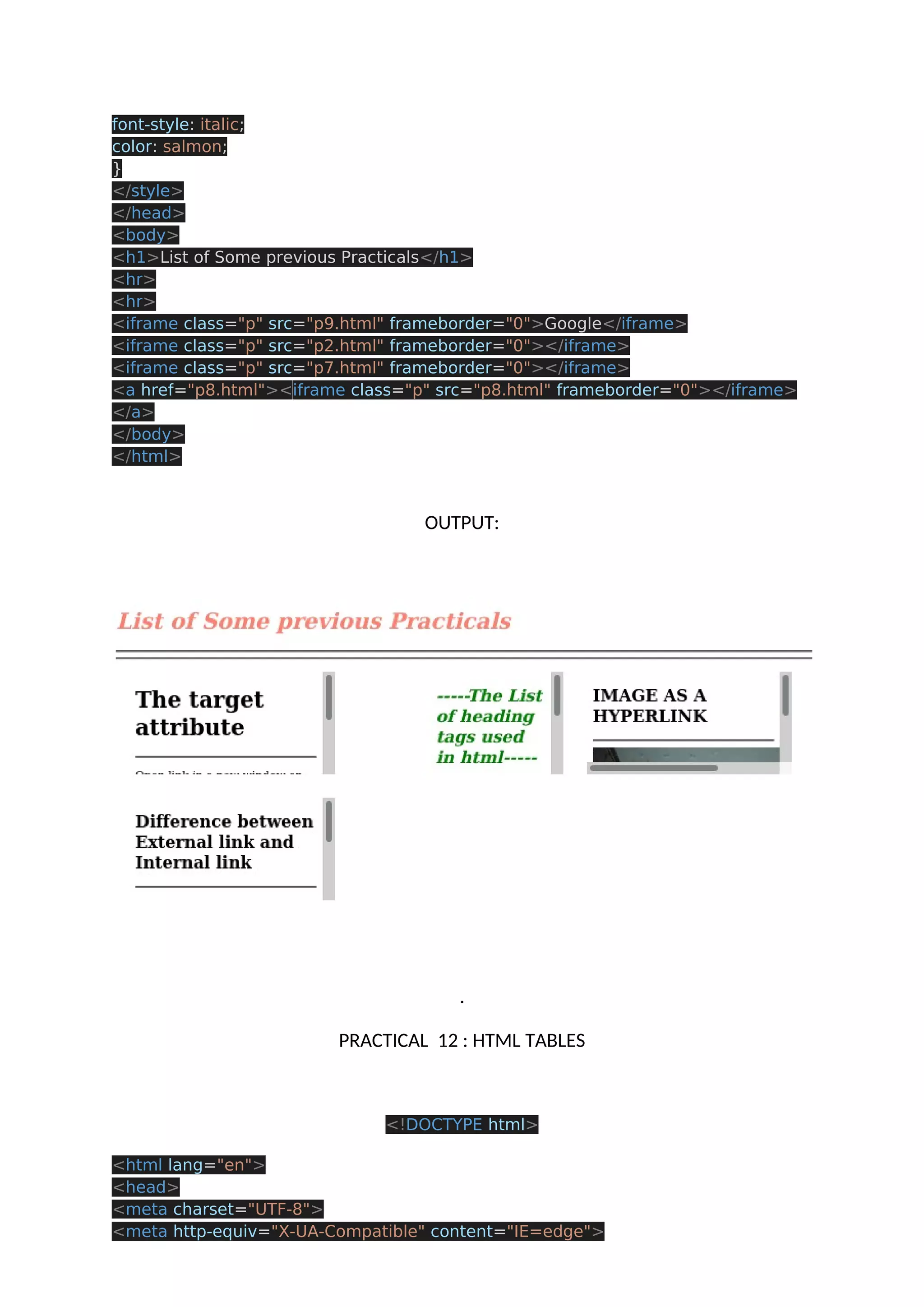 font-style: italic; color: salmon; } </style> </head> <body> <h1>List of Some previous Practicals</h1> <hr> <hr> <iframe class="p" src="p9.html" frameborder="0">Google</iframe> <iframe class="p" src="p2.html" frameborder="0"></iframe> <iframe class="p" src="p7.html" frameborder="0"></iframe> <a href="p8.html"><iframe class="p" src="p8.html" frameborder="0"></iframe> </a> </body> </html> OUTPUT: . PRACTICAL 12 : HTML TABLES <!DOCTYPE html> <html lang="en"> <head> <meta charset="UTF-8"> <meta http-equiv="X-UA-Compatible" content="IE=edge"> 